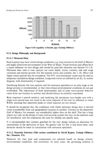Drilling and Production zyxwvutsrqpo
Rrsers zyxwvutsrq
769 z
Figure 9.30 Capability of flexible pipe (Technip Offshore)
9.3.1 Design Philosophy and Background
9.3.1.1 Metocean Data
Each location may have critical design conditions; e.g. loop currents in the Gulf of Mexico
and highly directional environments in the West of Africa. Vessel motions and offsets have
a major influence on riser design and should be paid due attention (see Section 9.3.1.4).
Metocean data used in riser analysis are water depth, waves, currents, tide and surge
variations and marine growth. For the extreme waves and currents, the 1, 10, 100-yr and
higher return periods may be considered. The 95% non-exceedance values may be used as
temporary installation design condition. Long-term waves are defined by an zyx
HsTp scatter
diagram, with directionality if required.
Interfacing between the riser analysts and the metocean specialists at an early stage in the
design process is recommended, so that riser-critical environmental conditions do not get
overlooked. The importance of both directionality and of joint wavelcurrent behavior
varies from one location to another and should always be carefully considered.
Riser response is period sensitive, and analyzing the maximum wave-height case with a
single wave period may not result in the worst response of the riser by reference to vessel
RAOs, ensuring that important peaks in vessel response are not missed.
It should be recognised that the confidence with which metocean design data is derived
varies considerably from one geographical location to another. Currents in the deepwater
Gulf of Mexico, for example, are considerably higher than on the shelf. This has a large
impact not only on the design of risers and mooring systems but also on the methods used
for installation, and this emphasises the need for reliable site specific data.
It is recommended that currents specified for the riser design include an allowance for
uncertainties in the derivation of data. No general rule for this is laid down here; such
decisions should be taken in consultation with metocean specialists.
9.3.1.2 Materials Selection (This section contributed by David Rypien, Technip Offshore,
Inc., Houston, TX)
Materials for riser pipe and components are selected based on design criteria,
environmental conditions, and economics. In most cases, the governing criterion is
 