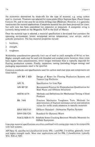 770 zyxwvutsrqpo
Chapter 9
the economics determined by trade-offs for the type of material, e.g. using carbon
steel vs. titanium. Titanium was selected for stress joints (Oryx Neptune Spar, Placid Green
Canyon 29), and in one case for an entire drilling riser (Heidrun). However, it is generally
uneconomic for normal applications. Composite material has also been proposed for risers,
but until now has been considered too expensive or immature. A composite string is
currently being tested on the Magnolia TLP in the Gulf of Mexico.
Once the material type is selected, a material specification is developed that considers the
operating environment; lowest anticipated service temperature, sour service, and/or
cathodic protection. The key material properties include:
1. hardness,
2. strength,
3. toughness
Weldability considerations generally limit use of steel to yield strengths of 80 ksi or less.
Higher strength steels may be used with threaded and coupled joints; however, these joints
have higher stress concentrations, lower fatigue resistance than is typically required for
floating production systems. Finally, inspection, testing (including fatigue testing) and
packaging requirements need to be specified.
Common standards and specifications used for carbon steel riser pipe and components are
listed below:
API RP 2 RD
API 5L
API RP 2 2
ASTM A370
BS 7448
DNV-OS-F101
DNV-OS-F201
NACE MR-01-75
Design of Risers for Floating Production Systems and
Tension Leg Platforms
Specification for Line Pipe
Recommend Practice for Preproduction Qualification for
Steel Plates and Offshore Structures
Methods and Definitions for Mechanical Testing of Steel
Products
Fracture Mechanics Toughness Tests. Methods for
determination of fracture resistance curves and initiation
values for stable crack extension in metallic materials
Offshore Standard zyxw
- Submarine Pipeline Systems
Standard for Dynamic Risers
Sulphide Stress Cracking Resistant Metallic Materials for
Oilfield Equipment
Line pipe material specifications are often combined with casing pipe sizes to be compatible
with well systems.
API Spec 5L specifies two classification levels: PSL 1 and PSL 2 to define, generally, lower
and higher strength steels. Most riser applications call for PSL 2 classification, typically
X52, X60 or X80.
 