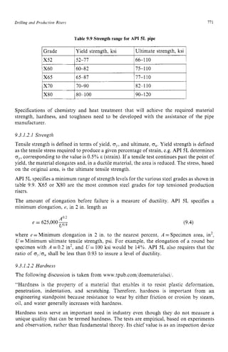 Drilling and Production zyxwvutsrqp
Risers zyxwvutsrq
X80
I7 z
1
80-100 90-120 zyxw
Table 9.9 Strength range for API zyxw
5L pipe
1Yield strength, ksi
IGrade IUltimate strength, ksi 1
152-77 166-1 10 I
160-82 175-1 10
1X65 165-87 177-1 10 I
1x70 170-90 182-1 10 I
Specifications of chemistry and heat treatment that will achieve the required material
strength, hardness, and toughness need to be developed with the assistance of the pipe
manufacturer.
5.3.1.2.1 Strength
Tensile strength is defined in terms of yield, zyxw
oy,
and ultimate, zyx
q,.
Yield strength is defined
as the tensile stress required to produce a given percentage of strain, e.g. API 5L determines
oy,corresponding to the value is 0.5% E (strain). If a tensile test continues past the point of
yield, the material elongates and, in a ductile material, the area is reduced. The stress, based
on the original area, is the ultimate tensile strength.
API 5L specifies a minimum range of strength levels for the various steel grades as shown in
table 9.9. X65 or X80 are the most common steel grades for top tensioned production
risers.
The amount of elongation before failure is a measure of ductility. API 5L specifies a
minimum elongation, e, in 2 in. length as
A0.2
e = 625,000- zyxwvu
u o - 9
(9.4)
where e =Minimum elongation in 2 in. to the nearest percent. A = Specimen area, in’,
U= Minimum ultimate tensile strength, psi. For example, the elongation of a round bar
specimen with A =0.2 in’, and U= 100 ksi would be 14%. API 5L also requires that the
ratio of oJou shall be less than 0.93 to insure a level of ductility.
5.3.1.2.2 Hardness
The following discussion is taken from www.tpub.com,’doematerialsci I .
“Hardness is the property of a material that enables it to resist plastic deformation,
penetration, indentation, and scratching. Therefore. hardness is important from an
engineering standpoint because resistance to wear by either friction or erosion by steam,
oil, and water generally increases with hardness.
Hardness tests serve an important need in industry even though they do not measure a
unique quality that can be termed hardness. The tests are empirical, based on experiments
and observation, rather than fundamental theory. Its chief value is as an inspection device
 