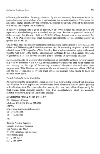 Drilling and Production Risers I75 z
calibrating the machine, the energy absorbed by the specimen may be measured from the
upward swing of the pendulum after it has fractured the material specimen. The greater the
amount of energy absorbed by the specimen, the smaller the upward swing of the pendulum
will be and the tougher the material is”.
A history of impact tests is given by Siewert, et a1 (1999). Charpy test results (CVN) are
reported as absorbed energy for a standard test specimen. Results are presented in units of
ft-lbs, or Joules for SI units (1 ft-lb zyxwv
= 1.35582 J). Charpy Impact tests are not required for
PSL 1 pipe. PSL 2 pipe must meet minimum requirements for the absorbed energy as
spelled out in API 5L.
Charpy tests are a fast and low cost method for measuring the toughness of steel plate. More
elaborate CTOD testing (BS 7448) is sometimes used for measuring toughness of weld heat
affected zones. API 5L specifies a Weld Ductility Test, which requires that a pipe be flattened
with the weld at 90” to the point of application of the forces. In this test, no cracks or breaks
of greater than 1/8” are allowed until the pipe is flattened to a prescribed distance.
Increased demands on strength while maintaining an acceptable hardness for sour service
(e.g. Vickers Hardness <275 HV lo), and toughness performance in deep water operations
are currently on the edge of formulating a material chemistry that will meet these
requirements. This dilemma has promoted the use of corrosion resistant alloys (CRA’s)
and the use of cladding to try and meet service requirement while trying to keep the
material costs down. zyxwvut
9.3.1.2.4Manufacturing Capability
Another issue is the actual ability to manufacture riser pipe with the specified wall thickness
and diameter for riser applications in deep water. Most pipe manufacturers cannot produce
or handle these sizes. There are only a few, to date, that have material handling capacity for
thick-walled, large diameter seamless pipe. Two manufacturers, which are currently
capable of supplying pipe in these sizes, include:
SUMITOMO PIPE & TUBE CO., LTD.
23-1 Sugano 3-Chome
Ichikawa 272-8528, Chiba 272-8528
JAPAN zyxwvut
http://www,sumitomokokan.co.jp/
+81 47 322 3322
+81 47 322 2448
and
Tenaris Pipeline Services
Carretera Mexico-Veracruz
Via Xalapa, zyxwvuts
km 433.7
(91697) Veracruz, Ver. Mexico
www.tenaris.com
(51) 2 989 1255
(52) 2 989 1600
 