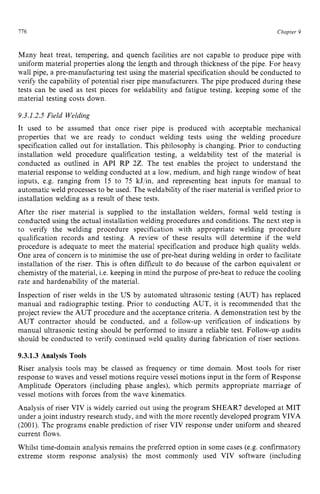 Chapter z
9 z
776 zyxwvutsrqpo
Many heat treat, tempering, and quench facilities are not capable to produce pipe with
uniform material properties along the length and through thickness of the pipe. For heavy
wall pipe, a pre-manufacturing test using the material specification should be conducted to
verify the capability of potential riser pipe manufacturers. The pipe produced during these
tests can be used as test pieces for weldability and fatigue testing, keeping some of the
material testing costs down.
9.3.1.2.5 Field Welding
It used to be assumed that once riser pipe is produced with acceptable mechanical
properties that we are ready to conduct welding tests using the welding procedure
specification called out for installation. This philosophy is changing. Prior to conducting
installation weld procedure qualification testing, a weldability test of the material is
conducted as outlined in API RP 22. The test enables the project to understand the
material response to welding conducted at a low, medium, and high range window of heat
inputs, e.g. ranging from 15 to 75 kJjin, and representing heat inputs for manual to
automatic weld processes to be used. The weldability of the riser material is verified prior to
installation welding as a result of these tests.
After the riser material is supplied to the installation welders, formal weld testing is
conducted using the actual installation welding procedures and conditions. The next step is
to verify the welding procedure specification with appropriate welding procedure
qualification records and testing. A review of these results will determine if the weld
procedure is adequate to meet the material specification and produce high quality welds.
One area of concern is to minimise the use of pre-heat during welding in order to facilitate
installation of the riser. This is often difficult to do because of the carbon equivalent or
chemistry of the material, Le. keeping in mind the purpose of pre-heat to reduce the cooling
rate and hardenability of the material.
Inspection of riser welds in the US by automated ultrasonic testing (AUT) has replaced
manual and radiographic testing. Prior to conducting AUT, it is recommended that the
project review the AUT procedure and the acceptance criteria. zyx
A demonstration test by the
AUT contractor should be conducted, and a follow-up verification of indications by
manual ultrasonic testing should be performed to insure a reliable test. Follow-up audits
should be conducted to verify continued weld quality during fabrication of riser sections.
9.3.1.3 Analysis Tools
Riser analysis tools may be classed as frequency or time domain. Most tools for riser
response to waves and vessel motions require vessel motions input in the form of Response
Amplitude Operators (including phase angles), which permits appropriate marriage of
vessel motions with forces from the wave kinematics.
Analysis of riser VIV is widely carried out using the program SHEAR7 developed at MIT
under a joint industry research study, and with the more recently developed program VIVA
(2001). The programs enable prediction of riser VIV response under uniform and sheared
current flows.
Whilst time-domain analysis remains the preferred option in some cases (e.g. confirmatory
extreme storm response analysis) the most commonly used VIV software (including
 