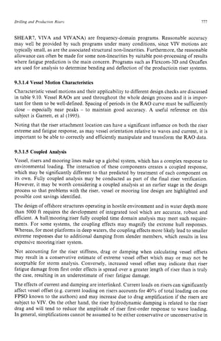 Drilling and Production Risers zyxwvutsrq
111z
SHEAR7, VIVA and VIVANA) are frequency-domain programs. Reasonable accuracy
may well be provided by such programs under many conditions, since VIV motions are
typically small, as are the associated structural non-linearities. Furthermore, the reasonable
allowance can often be made for some non-linearities by suitable post-processing of results
where fatigue prediction is the main concern. Programs such as Flexcom-3D and Orcaflex
are used for analysis to determine bending and deflection of the productioin riser systems. z
9.3.1.4 Vessel Motion Characteristics
Characteristic vessel motions and their applicability to different design checks are discussed
in table 9.10. Vessel RAOs are used throughout the whole design process and it is impor-
tant for them to be well-defined. Spacing of periods in the RAO curve must be sufficiently
close zyxwvuts
- especially near peaks - to maintain good accuracy. A useful reference on this
subject is Garrett, et a1 (1995).
Noting that the riser attachment location can have a significant influence on both the riser
extreme and fatigue response, as may vessel orientation relative to waves and current, it is
important to be able to correctly and efficiently manipulate and transform the RAO data.
9.3.1.5 Coupled Analysis
Vessel, risers and mooring lines make up a global system, which has a complex response to
environmental loading. The interaction of these components creates a coupled response,
which may be significantly different to that predicted by treatment of each component on
its own. Fully coupled analysis may be conducted as part of the final riser verification.
However, it may be worth considering a coupled analysis at an earlier stage in the design
process so that problems with the riser, vessel or mooring line design are highlighted and
possible cost savings identified.
The design of offshore structures operating in hostile environment and in water depth more
than 5000 ft requires the development of integrated tool which are accurate, robust and
efficient. A hull/mooring/riser fully coupled time domain analysis may meet such require-
ments. For some systems, the coupling effects may magnify the extreme hull responses.
Whereas, for most platforms in deep waters, the coupling effects more likely lead to smaller
extreme responses due to additional damping from slender members, which results in less
expensive mooring/riser system.
Not accounting for the riser stiffness, drag or damping when calculating vessel offsets
may result in a conservative estimate of extreme vessel offset which may or may not be
acceptable for storm analysis. Conversely, increased vessel offset may indicate that riser
fatigue damage from first order effects is spread over a greater length of riser than is truly
the case, resulting in an underestimate of riser fatigue damage.
The effects of current and damping are interlinked. Current loads on risers can significantly
affect vessel offset (e.g. current loading on risers accounts for 40% of total loading on one
FPSO known to the authors) and may increase due to drag amplification if the risers are
subject to VIV. On the other hand, the riser hydrodynamic damping is related to the riser
drag and will tend to reduce the amplitude of riser first-order response to wave loading.
In general, simplifications cannot be assumed to be either conservative or unconservative in
 
