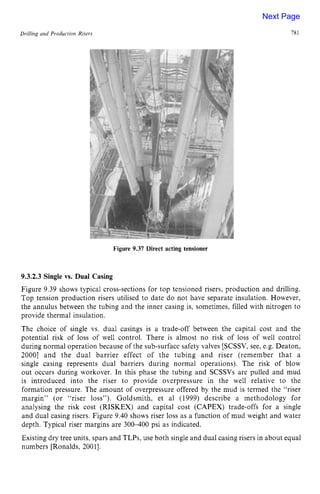 Drilling zyxwvutsrqpo
and Production Risers zyxwvutsr
Figure 9.37 Direct acting tensioner
78 z
1
9.3.2.3 Single vs. Dual Casing zyxwvu
Figure 9.39 shows typical cross-sections for top tensioned risers, production and drilling.
Top tension production risers utilised to date do not have separate insulation. However,
the annulus between the tubing and the inner casing is, sometimes, filled with nitrogen to
provide thermal insulation.
The choice of single vs. dual casings is a trade-off between the capital cost and the
potential risk of loss of well control. There is almost no risk of loss of well control
during normal operation because of the sub-surface safety valves [SCSSV, see, e.g. Deaton,
20001 and the dual barrier effect of the tubing and riser (remember that a
single casing represents dual barriers during normal operations). The risk of blow
out occurs during workover. In this phase the tubing and SCSSVs are pulled and mud
is introduced into the riser to provide overpressure in the well relative to the
formation pressure. The amount of overpressure offered by the mud is termed the “riser
margin” (or “riser loss”). Goldsmith, et a1 (1999) describe a methodology for
analysing the risk cost (RISKEX) and capital cost (CAPEX) trade-offs for a single
and dual casing risers. Figure 9.40 shows riser loss as a function of mud weight and water
depth. Typical riser margins are 300400 psi as indicated.
Existing dry tree units, spars and TLPs, use both single and dual casing risers in about equal
numbers [Ronalds, 20011.
Next Page
 