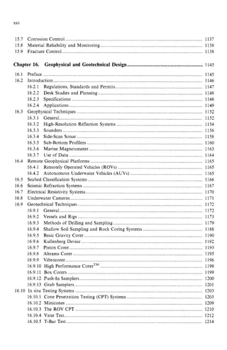 xxii
15.7 Corrosion Control zyxwvut
................................................................ 1137
15.8 Material Reliability and Monitoring .................................................................................. 1138
15.9 Fracture Control................................................................................................................. 1138 z
Chapter 16. Geophysical and Geotechnical Design...................................................... 1145
16.1 Preface ............................................................................................ 1145
16.2 Introdu ............................................................................................ 1146
16.2.2 Desk Studies and Planning .................................... 1148
16.2.3 Specifications ......................................................................................................... 1148
16.2.4 Applications ........................................................................................................... 1149
16.3 Geophysical Techniques . .............................................................................. 1152
16.3.1 General............... ............................................................................................ 1152
16.3.2 High-Resolution Reflection Systems ...... 1154
16.3.3 Sounders .............................................................................. 1156
16.3.4 Side-Scan Sonar ..................................................................................................... 1158
16.3.5 Sub-Bottom Profilers ............................................................................................. 1160
16.3.7 Use of Data. .................................... 1164
16.4 Remote Geophysical Platforms .................................... 1165
16.4.1 Remotely Operated Ve .................................................. 1165
16.4.2 Autonomous Underwa .................................... 1165
Seabed Classification Systems ............................................................................................ 1166
16.2.1 Regulations, Standards and Permits................................................ 1147
16.3.6 Marine Magnetometer ..................................................................... 1163
16.5
16.7 Electrical Resistivity Systems
16.8 Underwater Cameras ............
16.9 Geotechnical Techniques .................................................................................................... 1172
16.9.1 General.......... 1172
16.9.2 Vessels and Rigs .............................................................................. 1173
16.9.3 Methods of Drilling and Sampling........................................................................ 1179
16.9.4 Shallow Soil Sampling and Rock Coring Systems ..........................
16.9.5 Basic Gravity Corer........ .........................................................
16.9.6 Kullenberg Device ................................................................................................. 1192
16.9.7 Piston Corer ........................................................................................................... 1193
16.9.8 Abrams Corer ........................................................................................................ 1195
16.9.9 Vibrocorer ......................................................
16.9.10 High Performance CorerTM..........................
16.9.11 Box Corers ............................................................................................................ 1199
16.9.12 Push-In Samplers................................................................................................... 1200
16.9.13 Grab Samplers....................................................................................................... 1201
16.10.1 Cone Penetration Testing (CPT) Systems
16.10.2 Minicones ............................................................................................ 1209
16.10.3 The ROV ............................................................................................ 1210
16.10.4 Vane Test.............................................................
16.10.5 T-Bar Test .....................................
16.6 Seismic Refraction Systems ............................................................
16.10 In situ Testing Systems .........................................
 