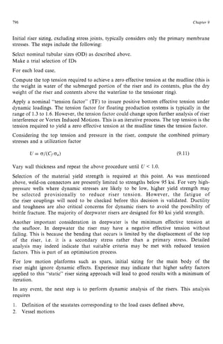 196 zyxwvutsrqponm
Chapter z
9 z
Initial riser sizing, excluding stress joints, typically considers only the primary membrane
stresses. The steps include the following:
Select nominal tubular sizes (OD) as described above.
Make a trial selection of IDS
For each load case,
Compute the top tension required to achieve a zero effective tension at the mudline (this is
the weight in water of the submerged portion of the riser and its contents, plus the dry
weight of the riser and contents above the waterline to the tensioner ring).
Apply a nominal “tension factor” (TF) to insure positive bottom effective tension under
dynamic loadings. The tension factor for floating production systems is typically in the
range of 1.3to 1.6.However, the tension factor could change upon further analysis of riser
interference or Vortex Induced Motions. This is an iterative process. The top tension is the
tension required to yield a zero effective tension at the mudline times the tension factor.
Considering the top tension and pressure in the riser, compute the combined primary
stresses and a utilization factor
Vary wall thickness and repeat the above procedure until zyxw
U zyxw
< 1.0.
Selection of the material yield strength is required at this point. zyx
As was mentioned
above, weld-on connectors are presently limited to strengths below 95 ksi. For very high-
pressure wells where dynamic stresses are likely to be low, higher yield strength may
be selected provisionally to reduce riser tension. However, the fatigue of
the riser couplings will need to be checked before this decision is validated. Ductility
and toughness are also critical concerns for dynamic risers to avoid the possibility of
brittle fracture. The majority of deepwater risers are designed for 80 ksi yield strength.
Another important consideration in deepwater is the minimum effective tension at
the seafloor. In deepwater the riser may have a negative effective tension without
failing. This is because the bending that occurs is limited by the displacement of the top
of the riser, i.e. it is a secondary stress rather than a primary stress. Detailed
analysis may indeed indicate that suitable criteria may be met with reduced tension
factors. This is part of an optimisation process.
For low motion platforms such as spars, initial sizing for the main body of the
riser might ignore dynamic effects. Experience may indicate that higher safety factors
applied to this “static” riser sizing approach will lead to good results with a minimum of
iteration.
In any event, the next step is to perform dynamic analysis of the risers. This analysis
requires
1.
2. Vessel motions
Definition of the seastates corresponding to the load cases defined above,
 