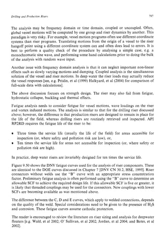 Drilling and Production zyxwvutsrqp
Risers I91 z
The analysis may be frequency domain or time domain, coupled or uncoupled. Often,
global vessel motions will be computed by one group and riser dynamics by another. This
paradigm is very risky. For example, vessel motion programs often use different coordinate
systems than riser programs. Translating motions from the origin of a vessel to the riser
hangoff point using a different coordinate system can and often does lead to errors. It is
best to perform a quality check of the procedure by analysing a simple case, e.g. a
monochromatic sine wave, and performing some hand calculations prior to doing the bulk
of the analysis with random wave input.
Another issue with frequency domain analysis is that it can neglect important non-linear
effects such as slowly varying motions and damping. Coupled analysis is the simultaneous
solution of the vessel and riser motions. In deep water the riser loads may actually reduce
the vessel responses [see, e.g. Prislin, et a1 (1999) Halkyard, et a1 (2004) for comparison of
full-scale data with calculations].
The above discussion focuses on strength design. The riser may also fail from fatigue,
hydrostatic collapse, buckling and thermal effects.
Fatigue analysis needs to consider fatigue for vessel motions, wave loadings on the riser
and vortex induced motions. The analysis is similar to that for the drilling riser discussed
above; however, the difference is that production risers are designed to remain in place for
the life of the field, whereas drilling risers are routinely retrieved and inspected. API
RP2RD requires the fatigue life of the riser to be:
Three times the service life (usually the life of the field) for areas accessible for
inspection (or, where safety and pollution risk are low), or,
Ten times the service life for areas not accessible for inspection (or, where safety or
pollution risk are high).
In practice, deep water risers are invariably designed for ten times the service life.
Figure 9.50 shows the DNV fatigue curves used for the analysis of riser components. These
are identical to the DOE curves discussed in Chapter 7 [DNV C N 30.2, HSE, 19951. Riser
connectors without welds use the “B” curve with an appropriate stress concentration
factor. Preliminary fatigue analysis is often performed using the “B” curve to determine an
allowable SCF to achieve the required design life. If this allowable SCF is five or greater, it
is likely that threaded couplings may be used for the connectors. New couplings with lower
SCFs are becoming available as was mentioned above.
The difference between the C, D and E curves, which apply to welded connections, depends
on the quality of the weld. Special considerations need to be given to the presence of H2S
and corrosion. These fatigue curves assume cathodic protection.
The reader is encouraged to review the literature on riser sizing and analysis for deepwater
floaters [e.g. Wald, et a1 2002; 0’Sullivan, et a1 2002; Jordan, et a1 2004; and Bates, et a1
20021,
 