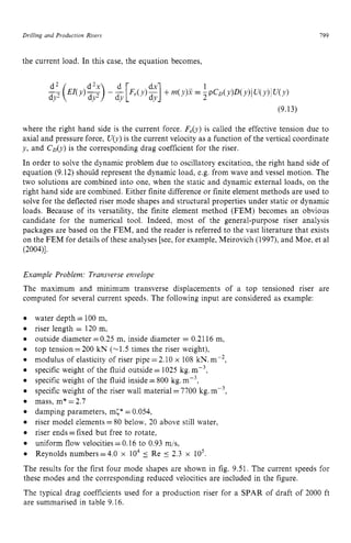 Drilling and Production Risers zyxwvuts
199 z
the current load. In this case, the equation becomes,
(9.13)
where the right hand side is the current force. zyxwv
Feb) is called the effective tension due to
axial and pressure force, zyxwvu
Ub)is the current velocity as a function of the vertical coordinate
y, and C D b )is the corresponding drag coefficient for the riser.
In order to solve the dynamic problem due to oscillatory excitation, the right hand side of
equation (9.12) should represent the dynamic load, e.g. from wave and vessel motion. The
two solutions are combined into one, when the static and dynamic external loads, on the
right hand side are combined. Either finite difference or finite element methods are used to
solve for the deflected riser mode shapes and structural properties under static or dynamic
loads. Because of its versatility, the finite element method (FEM) becomes an obvious
candidate for the numerical tool. Indeed, most of the general-purpose riser analysis
packages are based on the FEM, and the reader is referred to the vast literature that exists
on the FEM for details of these analyses [see, for example, Meirovich (1997), and Moe, et a1
(2004)l.
Example Problem: Transverse envelope
The maximum and minimum transverse displacements of a top tensioned riser are
computed for several current speeds. The following input are considered as example: z
e
e
e
e
e
e
e zyxwvutsrq
0
e
0
e
0
0
e
water depth zyxwvut
= 100 m,
riser length = 120 m,
outside diameter =0.25 m, inside diameter = 0.2116 m,
top tension =200 kN (-1.5 times the riser weight),
modulus of elasticity of riser pipe=2.10 x 108 kN.mP2,
specific weight of the fluid outside = 1025 kg.m-3,
specific weight of the fluid inside =800 kg. mP3,
specific weight of the riser wall material =7700 kg. m-3,
mass, m* =2.7
damping parameters, m(* =0.054,
riser model elements = 80 below, 20 above still water,
riser ends =fixed but free to rotate,
uniform flow velocities =0.16 to 0.93 mis,
Reynolds numbers=4.0 x lo4 5 Re 5 2.3 x zyxw
lo5.
The results for the first four mode shapes are shown in fig. 9.51. The current speeds for
these modes and the corresponding reduced velocities are included in the figure.
The typical drag coefficients used for a production riser for a SPAR of draft of 2000 ft
are summarised in table 9.16.
 