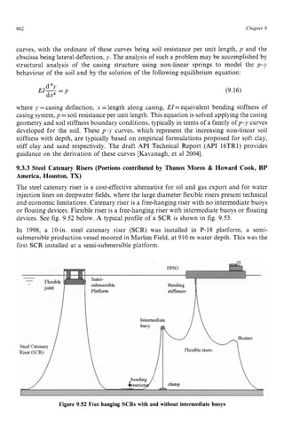 802 zyxwvutsrqpo
Chapter z
9
curves, with the ordinate of these curves being soil resistance per unit length, p and the
abscissa being lateral deflection, zyxwvu
y. The analysis of such a problem may be accomplished by
structural analysis of the casing structure using non-linear springs to model the p-y
behaviour of the soil and by the solution of the following equilibrium equation:
(9.16)
where y =casing deflection, zyxwv
x zyxwv
=length along casing, EZ= equivalent bending stiffness of
casing system, p =soil resistance per unit length. This equation is solved applying the casing
geometry and soil stiffness boundary conditions, typically in terms of a family ofp-y curves
developed for the soil. These p y curves, which represent the increasing non-linear soil
stiffness with depth, are typically based on empirical formulations proposed for soft clay,
stiff clay and sand respectively. The draft zyxwv
API Technical Report (API 16TR1) provides
guidance on the derivation of these curves [Kavanagh, et a1 20041.
9.3.3 Steel Catenary Risers (Portions contributed by Thanos Moros & Howard Cook, BP
America, Houston, TX)
The steel catenary riser is a cost-effective alternative for oil and gas export and for water
injection lines on deepwater fields, where the large diameter flexible risers present technical
and economic limitations. Catenary riser is a free-hanging riser with no intermediate buoys
or floating devices. Flexible riser is a free-hanging riser with intermediate buoys or floating
devices. See fig. 9.52 below. A typical profile of a SCR is shown in fig. 9.53.
In 1998, a 10-in. steel catenary riser (SCR) was installed in P-18 platform, a semi-
submersible production vessel moored in Marlim Field, at 910 m water depth. This was the
first SCR installed at a semi-submersible platform.
Figure 9.52 Free hanging SCRs with and without intermediate buoys
 
