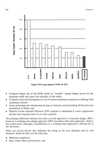 804 zyxwvutsrqp
Figure 9.54 Large diameter SCRs for FPS zyxw
Chapter 9
Compute fatigue life of the SCRs based on “suitable” design fatigue curves for the
proposed welds and assess the criticality of the welds;
Compute cyclic load histograms for use in fracture mechanics analyses for defining weld
acceptance criteria;
Assess procedures for abandoning (laying on bottom), retrieval (lifting off bottom) and
installation of SCRs; and
Perform Vortex Induced Vibration (VIV) analyses to determine if vortex suppression
devices were required and if so in what quantity.
The principal difference between the codes is in the approach to structural design. API is
based on a working stress design approach. DNV provides a limit state approach, which is
less conservative, although a simplification to a working stress approach is allowed for in
the document.
There are several factors that influence the sizing of the riser diameter and its wall
thickness. Some of them are the following:
Metocean conditions,
Host vessel offsets and motions, and
 