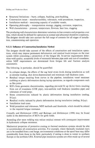 Drilling and Production Risers 805
Structural limitations zyxwvu
- burst, collapse, buckling, post-buckling,
Construction issues - manufacturability, tolerances, weld procedures, inspection.
Installation method - tensioning capacity of available vessels,
Operating philosophy - transportation strategy, pigging, corrosion, inspection,
Well characteristics ~ pressure, temperature, flowrate, heat loss, slugging.
The producing well characteristics determine variations in line contents and properties over
time, which should be defined for operation in normal and abnormaljshutdown conditions.
The designer should take into account the full range of contents for all stages of installa-
tion, commissioning and operation. zyxwv
9.3.3.1 Influence of Construction/Installation Method
The designer should take account of the effects of construction and installation opera-
tions, which may impose permanent deformation and residual loadsjtorques on the riser
system whilst consuming a proportion of the fatigue life. In-service requirements deter-
mine weld quality, acceptable levels of mismatch between pipe ends and out-of-roundness,
whilst NDT requirements are determined from fatigue life and fracture analysis
assessments.
The following, in particular, should be quantified:
In collapse design, the effects of the sag bend strain levels during installation as well
as extreme loading, shut down/depressurised and minimum wall thickness cases.
Residual torque resulting from curves in the pipeline, installation vessel tensioner
crabbing or plastic deformation during laying operations, as regards components such
as flex-joints.
SCFs from geometric discontinuities, regarding pre-weld fit up (hi-lo) limits resulting
from out of roundness (UOE pipe), non-uniform wall thickness (seamless pipe) and
tolerances of weld preps.
Stress concentrations induced by plastic deformation during installation (reeling,
S-Lay).
Residual ovality induced by plastic deformation during installation (reeling, S-Lay).
Installation load cases.
Weld procedure and tolerances, NDT methods and thresholds, which should be related
to the required fatigue resistance.
Connelly and Zettlemoyer (1993) and Buitrago and Zettlemoyer (1998) may be found
useful in the determination of SCFs for girth welds.
Annealing after seam welding may reduce residual stresses with consequent improvement
in hydrostatic collapse resistance.
Mechanical properties of protective coating or thermal insulation systems should be able
to accommodate all construction activities. For example, where thermally insulated risers
are to be installed from a reel barge, environmental conditions at the spool base may differ
considerably from those in the field, particularly if reeling is done in winter in northern
Europe or the northern USA. External pipe insulation systems are often made up of several
 