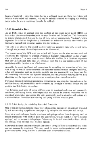 806 zyxwvutsrqpo
Chapter 9
layers of material zyxwvu
- with field joints having a different make up. How the system will
behave, when reeled and unreeled, can only be reliably assessed by carrying out bending
trials under the worst conditions (usually the coldest). zyxw
9.3.3.2 Geotechnical Data
As an SCR comes in contact with the seafloor at the touch down point (TDP), an
interaction (force-reaction) takes place between the riser and the seafloor. This interaction
is usually characterised through the use of three sets of perpendicular “springs”, which
represent the axial (or longitudinal), horizontal (or transverse lateral), and vertical (or
transverse vertical) soil restraints against the riser motions.
The soils at or close to the seabed in deep water are generally very soft, to soft clays,
although the presence of sand layers cannot be discounted.
The interaction of the SCR with the seabed will depend on the riser motions and soil
conditions. The riser may cut a trench several riser diameters wide and may load or severely
disturb soil up to 5 or more riser diameters below the mudline. It is therefore important
that any geotechnical data that are obtained from the site are representative of the
conditions within the riser zone of influence.
Arguably the most significant soil parameters for modelling the interaction of the riser
with a clay seabed are the undisturbed and remolded undrained shear strengths. However,
other soil properties such as plasticity, particle size and permeability are important for
characterising soil suction and dynamic response, including viscous damping effects. Soil
chemistry may be important in some cases in designing for external corrosion.
For sands the most important mechanical properties for assessing riser interaction are the
relative density and permeability, as characterised by the angle of internal friction and the
particle size distribution or grading.
The definition and units of spring stiffness used in structural codes are not necessarily
consistent, which may lead to misinterpretation and misuse. In order to reduce the risk of
analytical ambiguities and errors, the units commonly used to describe soil springs are
discussed below. Guidelines for selecting soil spring stiffness are also given.
9.3.3.2.1 Soil Springsfor Modelling Riser-Soil Interaction
One of the simplest and most popular ways of modelling the support or restraint provided
by soil surrounding a pipeline or riser pipe is by using discrete uncoupled soil springs.
Many structural codes can handle non-linear soil springs such as those frequently used to
model interactions with offshore piles and conductors, usually called zyx
p-y curves (lateral
springs ) and t-z curves (axial springs). Others may be limited to equivalent linear elastic
soil springs, often referred to as Winkler Springs.
Experience indicates that the definition and units of spring stiffness used in structural codes
are not necessarily consistent. This may result in some misinterpretation and misuse,
particularly if the spring stiffness is obtained from independent sources.
 