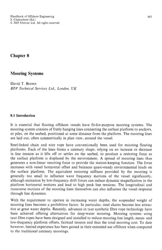 Handbook of Offshore Engineering zyxwvuts
S. Chakrabarti (Ed.) zyxwvutsrq
C 2005 Elsevier Ltd. zyxwvutsr
All rights reserved
663
Chapter 8
Mooring Systems
David T. Brown
BPP Technical zyxwvuts
Services Ltd., Loizdon, UK
8.1 Introduction
It is essential that floating offshore vessels have fit-for-purpose mooring systems. The
mooring system consists of freely hanging lines connecting the surface platform to anchors,
or piles, on the seabed, positioned at some distance from the platform. The mooring lines
are laid out, often symmetrically in plan view, around the vessel.
Steel-linked chain and wire rope have conventionally been used for mooring floating
platforms. Each of the lines forms a catenary shape, relying on an increase or decrease
in line tension as it lifts off or settles on the seabed, to produce a restoring force as
the surface platform is displaced by the environment. A spread of mooring lines thus
generates a nonlinear restoring force to provide the station-keeping function. The force
increases with vessel horizontal offset and balances quasi-steady environmental loads on
the surface platform. The equivalent restoring stiffness provided by the mooring is
generally too small to influence wave frequency motions of the vessel significantly,
although excitation by low-frequency drift forces can induce dynamic magnification in the
platform horizontal motions and lead to high peak line tensions. The longitudinal and
transverse motions of the mooring lines themselves can also influence the vessel response
through line dynamics.
With the requirement to operate in increasing water depths, the suspended weight of
mooring lines becomes a prohibitive factor. In particular, steel chains become less attrac-
tive at great water depths. Recently, advances in taut synthetic fibre rope technology have
been achieved offering alternatives for deep-water mooring. Mooring systems using
taut fibre ropes have been designed and installed to reduce mooring line length, mean- and
low-frequency platform offsets, fairlead tension and thus the total mooring cost. To date
however, limited experience has been gained in their extended use offshore when compared
to the traditional catenary moorings.
 