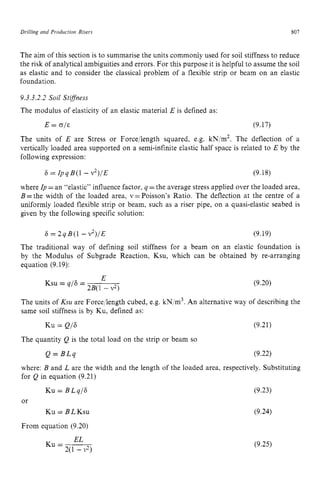 Drilling and Production Risers 807 z
The aim of this section is to summarise the units commonly used for soil stiffness to reduce
the risk of analytical ambiguities and errors. For this purpose it is helpful to assume the soil
as elastic and to consider the classical problem of a flexible strip or beam on an elastic
foundation.
9.3.3.2.2 Soil Stiffness
The modulus of elasticity of an elastic material E is defined as:
E zyxwvuts
= zyxwv
0,’s (9.17)
The units of E are Stress or Forcellength squared, e.g. kN,’m2. The deflection of a
vertically loaded area supported on a semi-infinite elastic half space is related to E by the
following expression:
6 = ZpqB(1 - v2)/E (9.18)
where zyxwvut
Zp =an “elastic” influence factor, q =the average stress applied over the loaded area,
B =the width of the loaded area, v =Poisson’s Ratio. The deflection at the centre of a
uniformly loaded flexible strip or beam, such as a riser pipe, on a quasi-elastic seabed is
given by the following specific solution:
6 = 2qB(1 - zyxw
v2)/E (9.19)
The traditional way of defining soil stiffness for a beam on an elastic foundation is
by the Modulus of Subgrade Reaction, Ksu, which can be obtained by re-arranging
equation (9.19):
E
2B(1 - v2)
Ksu = q/6 = (9.20)
The units of Ksti are Forcellength cubed, e.g. kN,’m3. zyxw
An alternative way of describing the
same soil stiffness is by Ku, defined as:
KU= Q/6 (9.21)
The quantity Q is the total load on the strip or beam so
Q = B L q (9.22)
where: B and L are the width and the length of the loaded area, respectively. Substituting
for Q in equation (9.21)
KU= BLq/F
or
Ku = B L KSU
From equation (9.20)
(9.23)
(9.24)
EL
Ku=-
2(1 - zyx
9)
(9.25)
 