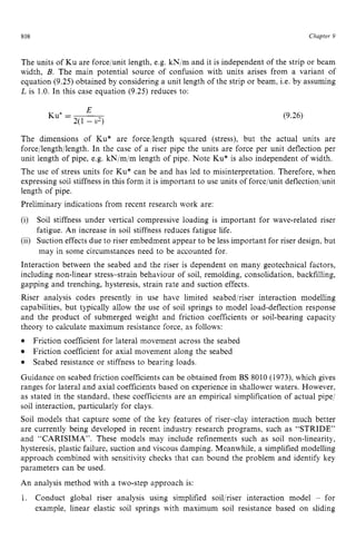 808 zyxwvutsrqpo
Chapter 9
The units of Ku are force/unit length, e.g.kNjm and it is independent of the strip or beam
width, B. The main potential source of confusion with units arises from a variant of
equation (9.25) obtained by considering a unit length of the strip or beam, Le. by assuming
L is 1.0. In this case equation (9.25) reduces to:
E
Ku” zyxwvut
= ~
2(1 - zyx
v2) (9.26)
The dimensions of Ku* are force/length squared (stress), but the actual units
force/length/length. In the case of a riser pipe the units are force per unit deflection
are
Per
unit length of pipe, e.g. kN/m/m length ofpipe. Note Ku* is also independent of width.
The use of stress units for Ku* can be and has led to misinterpretation. Therefore, when
expressing soil stiffness in this form it is important to use units of force/unit deflectionjunit
length of pipe.
Preliminary indications from recent research work are:
(i) Soil stiffness under vertical compressive loading is important for wave-related riser
fatigue. An increase in soil stiffness reduces fatigue life.
(ii) Suction effects due to riser embedment appear to be less important for riser design, but
may in some circumstances need to be accounted for.
Interaction between the seabed and the riser is dependent on many geotechnical factors,
including non-linear stress-strain behaviour of soil, remolding, consolidation, backfilling,
gapping and trenching, hysteresis, strain rate and suction effects.
Riser analysis codes presently in use have limited seabedjriser interaction modelling
capabilities, but typically allow the use of soil springs to model load-deflection response
and the product of submerged weight and friction coefficients or soil-bearing capacity
theory to calculate maximum resistance force, as follows:
Guidance on seabed friction coefficients can be obtained from BS 8010 (1973), which gives
ranges for lateral and axial coefficients based on experience in shallower waters. However,
as stated in the standard, these coefficients are an empirical simplification of actual pipe/
soil interaction, particularly for clays.
Soil models that capture some of the key features of riser-clay interaction much better
are currently being developed in recent industry research programs, such as “STRIDE”
and “CARISIMA”. These models may include refinements such as soil nonlinearity,
hysteresis, plastic failure, suction and viscous damping. Meanwhile, a simplified modelling
approach combined with sensitivity checks that can bound the problem and identify key
parameters can be used.
An analysis method with a two-step approach is:
1. Conduct global riser analysis using simplified soiljriser interaction model - for
example, linear elastic soil springs with maximum soil resistance based on sliding
Friction coefficient for lateral movement across the seabed
Friction coefficient for axial movement along the seabed
Seabed resistance or stiffness to bearing loads.
 