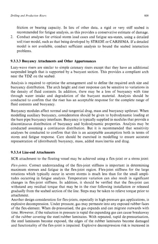 Drilling and Production Risers zyxwvutsr
809 z
friction or bearing capacity. In lieu of other data, a rigid or very stiff seabed is
recommended for fatigue analysis, as this provides a conservative estimate of damage.
Conduct analyses for critical storm load cases and fatigue sea-states, using a detailed
soiljriser model, such as that being developed by STRIDE or CARISIMA. If a detailed
model is not available, conduct sufficient analysis to bound the seabed interaction
problems.
2. zyxwvutsr
9.3.3.3 Buoyancy Attachments and Other Appurtenances
Lazy-wave risers are similar to simple catenary risers except that they have an additional
suspended length that is supported by a buoyant section. This provides a compliant arch
near the TDZ on the seabed.
Analysis is required to optimise the arrangement and to define the required arch size and
buoyancy distribution. The arch height and riser response can be sensitive to variations in
the density of fluid contents. In addition, there may be a loss of buoyancy with time
through water intake and degradation of the buoyant material. Analysis should be
conducted to confirm that the riser has an acceptable response for the complete range of
fluid contents and buoyancy.
Buoyancy modules affect normal and tangential drag, mass and buoyancy upthrust. When
modelling auxiliary buoyancy, consideration should be given to hydrodynamic loading at
the bare pipe,/buoyancy interfaces. Buoyancy is typically supplied in modules that provide a
discontinuous distribution of buoyancy and hydrodynamic properties. Analysis may be
conducted assuming a continuous distribution. But it is recommended that sensitivity
analyses be conducted to confirm that this is an acceptable assumption both in terms of
storm and fatigue response. Care should be exercised in modelling to ensure accurate
representation of (distributed) buoyancy, mass, added mass/inertia and drag.
9.3.3.4 Line-end Attachments
SCR attachment to the floating vessel may be achieved using a flex-joint or a stress joint:
Flex-joints. Correct understanding of the flex-joint stiffness is important in determining
maximum stresses and fatigue in the flex-joint region. Flex-joint stiffness for the large
rotations which typically occur in severe storms is much less than for the small ampli-
tudes occurring in fatigue analysis. Temperature variation can also result in significant
changes in flex-joint stiffness. In addition, it should be verified that the flex-joint can
withstand any residual torque that may be in the riser following installation or released
gradually from the seabed section of the line. Steps may be taken to relieve torque prior to
attachment.
Another design consideration for flex-joints, especially in high-pressure gas applications, is
explosive decompression. Under pressure, gas may permeate into any exposed rubber faces
of the flex-element. When de-pressurised, the gas expands and can migrate outwards with
time. However, if the reduction in pressure is rapid the expanding gas can cause breakaway
of the rubber covering the steel/rubber laminates. With repeated, rapid de-pressurisation,
the steel laminates become exposed, the edges of the rubber laminates become damaged
and functionality of the flex-joint is impaired. Explosive decompression risk is increased in
 