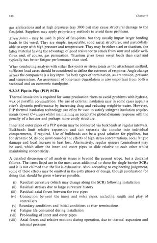 810 zyxwvutsrqpon
Chapter 5 z
gas applications and at high pressures (say 3000 psi) may cause structural damage to the
flex-joint. Suppliers may apply proprietary methods to avoid these problems.
Stress joints - may be used in place of flex-joints, but they usually impart larger bending
loads to the vessel. They are simple, inspectable, solid metal structures, and particularly
able to cope with high pressure and temperature. They may be either steel or titanium, the
latter material having the advantage of good resistance to attack from sour and acidic well-
flows and, of course, gas permeation. Titanium gives lower vessel loads than steel and
typically has better fatigue performance than steel.
When conducting analysis with either flex-joints or stress joints as the attachment method,
sufficient load cases should be considered to define the extremes of response. Angle change
across the component is a key input for both types of termination, as are tension, pressure
and temperature. An assessment of long-term degradation is also important from both a
technical and an economic standpoint. zyxwv
9.3.3.5 Pipe-in-Pipe (PIP) SCRs
Thermal insulation is required for some production risers to avoid problems with hydrate,
wax or paraffin accumulation. The use of external insulation may in some cases impair a
riser’s dynamic performance by increasing drag and reducing weight-in-water. However,
PIP thermal insulation technology can often be used to satisfy stringent insulation require-
ments (lower U-values) whilst maintaining an acceptable global dynamic response with the
penalty of a heavier and perhaps more costly structure.
Inner and outer pipes of a PIP system may be connected via bulkheads at regular intervals.
Bulkheads limit relative expansion and can separate the annulus into individual
compartments, if required. Use of bulkheads can be a good solution for pipelines, but
for dynamic SCRs one must consider the effects of high stress concentrations, local fatigue
damage and local increase in heat loss. Alternatively, regular spacers (centralisers) may
be used, which allow the inner and outer pipes to slide relative to each other whilst
maintaining concentricity.
A detailed discussion of all analysis issues is beyond the present scope, but a checklist
follows. The items listed are in the most cases additional to those for single-barrier SCRs
and it is not claimed that the list is exhaustive. Also, according to engineering judgement,
some of these effects may be omitted in the early phases of design, though justification for
doing that should be given wherever possible.
Residual curvature (which may change along the SCR) following installation
Residual stresses due to large curvature history
Residual axial forces between the two pipes
Connection between the inner and outer pipes, including length and play of
centralisers
Boundary conditions and initial conditions at riser terminations
Fatigue life consumed during installation
Pre-loading of inner and outer pipes
Axial forces and relative motions during operation, due to thermal expansion and
internal pressure
 