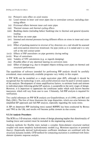 Drilling and Production Risers zyxwvutsr
811 z
6x1
(XI
(xi)
(xii)
(xiii)
(xiv)
(xv)
(xvi)
(xvii)
(xviii)
(xix)
(xx)
(xxi)
Poisson’s ratio effect on axial strains
Local stresses in inner and outer pipes due to centraliser contact, including chat-
tering effects
Frictional effects between inner and outer pipes
Thermal stresses and thermal cycling effects
Buckling checks (including helical buckling) due to thermal and general dynamic
loading
Soil forces on outer pipe
Internal and external pressures having different effects on stress in inner and outer
pipes
Effect of packing material in reversal of lay direction on a reel should be assessed
and cross-section distortion minimised; the pipe yields as it is reeled and it is very
soft at the reel contact point
Effects of PIP centralisers on pipe geometry during reeling
Wear of centralisers
Validity of VIV calculations (e.g. as regards damping)
Possible effect of any electrical heating on corrosion rates
Effect of damage (e.g. due to dropped objects striking outer pipe) on thermal and
structural performance
The capabilities of software intended for performing PIP analysis should be carefully
considered, since commercially available programs vary widely in this respect.
A PIP SCR can be modelled as a single equivalent pipe (EP), although it should be
recognised that the technology is new, and careful attention must be paid to several aspects
of the analysis. Development of stress amplification factors, to estimate loads and stresses
in individual pipes following global EP analysis, is acceptable in the early stages of design.
However, it is important to appreciate the conditions under which such factors become
inaccurate. which will vary from case to case. Ultimately. full PIP analysis is required for
verification.
Two useful references on PIP SCR analysis are Gopalkrishnan, et a1 (1998), and Bell and
Daly (2001). The first of these illustrates the large disparities, which can arise between the
simplified EP approach and full PIP analysis, especially regarding the static stress.
A JIP on deepwater PIP (including tests) named RIPIPE has been conducted by Boreas
and TWI in the UK, and results will become public domain in due course. zy
9.3.3.6 Analysis Procedures
The SCR is a 3-D structure, which in terms of design planning implies that directionality of
loading (wave and current) must be included in the engineering analysis.
Analysis methods for flexible risers include a complex finite-element structural method
coupled with more simplistic hydrodynamic models (e.g. Morrison equation or potential
theory). Empirically derived hydrodynamic coefficient databases are combined with the
structural dynamic models. CFD method for computing excitation is combined with finite-
element dynamic response analysis.
 