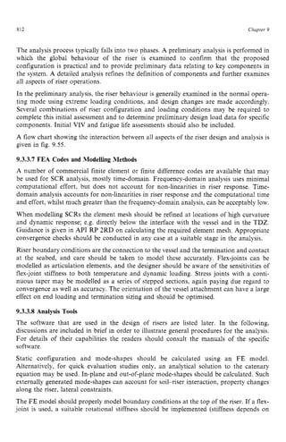 812 zyxwvutsrqponm
Chuptev z
9 z
The analysis process typically falls into two phases. A preliminary analysis is performed in
which the global behaviour of the riser is examined to confirm that the proposed
configuration is practical and to provide preliminary data relating to key components in
the system. A detailed analysis refines the definition of components and further examines
all aspects of riser operations.
In the preliminary analysis, the riser behaviour is generally examined in the normal opera-
ting mode using extreme loading conditions, and design changes are made accordingly.
Several combinations of riser configuration and loading conditions may be required to
complete this initial assessment and to determine preliminary design load data for specific
components. Initial VIV and fatigue life assessments should also be included. zy
A flow chart showing the interaction between all aspects of the riser design and analysis is
given in fig. 9.55.
9.3.3.7 FEA Codes and Modelling Methods
A number of commercial finite element or finite difference codes are available that may
be used for SCR analysis, mostly time-domain. Frequency-domain analysis uses minimal
computational effort, but does not account for non-linearities in riser response. Time-
domain analysis accounts for non-linearities in riser response and the computational time
and effort, whilst much greater than the frequency-domain analysis, can be acceptably low.
When modelling SCRs the element mesh should be refined at locations of high curvature
and dynamic response; e.g. directly below the interface with the vessel and in the TDZ.
Guidance is given in API RP 2RD on calculating the required element mesh. Appropriate
convergence checks should be conducted in any case at a suitable stage in the analysis.
Riser boundary conditions are the connection to the vessel and the termination and contact
at the seabed, and care should be taken to model these accurately. Flex-joints can be
modelled as articulation elements, and the designer should be aware of the sensitivities of
flex-joint stiffness to both temperature and dynamic loading. Stress joints with a conti-
nuous taper may be modelled as a series of stepped sections, again paying due regard to
convergence as well as accuracy. The orientation of the vessel attachment can have a large
effect on end loading and termination sizing and should be optimised.
9.3.3.8 Analysis Tools
The software that are used in the design of risers are listed later. In the following.
discussions are included in brief in order to illustrate general procedures for the analysis.
For details of their capabilities the readers should consult the manuals of the specific
software.
Static configuration and mode-shapes should be calculated using an FE model.
Alternatively, for quick evaluation studies only, an analytical solution to the catenary
equation may be used. In-plane and out-of-plane mode-shapes should be calculated. Such
externally generated mode-shapes can account for soil-riser interaction, property changes
along the riser, lateral constraints.
The FE model should properly model boundary conditions at the top of the riser. If a flex-
joint is used, a suitable rotational stiffness should be implemented (stiffness depends on
 