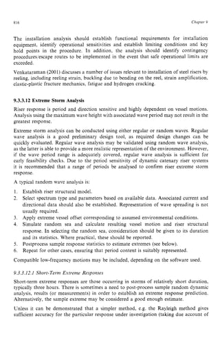 816 zyxwvutsrqponm
Chapter 9 z
The installation analysis should establish functional requirements for installation
equipmefit, identify operational sensitivities and establish limiting conditions and key
hold points in the procedure. In addition, the analysis should identify contingency
procedures/escape routes to be implemented in the event that safe operational limits are
exceeded.
Venkataraman (2001) discusses a number of issues relevant to installation of steel risers by
reeling, iticluding reeling strain, buckling due to bending on the reel, strain amplification,
elastic-plastic fracture mechanics, fatigue and hydrogen cracking. zyx
9.3.3.12 Extreme Storm Analysis
Riser response is period and direction sensitive and highly dependent on vessel motions.
Analysis using the maximum wave height with associated wave period may not result in the
greatest response.
Extreme storm analysis can be conducted using either regular or random waves. Regular
wave analysis is a good preliminary design tool, as required design changes can be
quickly evaluated. Regular wave analysis may be validated using random wave analysis,
as the latter is able to provide a more realistic representation of the environment. However,
if the wave period range is adequately covered, regular wave analysis is sufficient for
early feasibility checks. Due to the period sensitivity of dynamic catenary riser systems
it is recommended that a range of periods be analysed to confirm riser extreme storm
response.
A typical random wave analysis is:
1. Establish riser structural model.
2. Select spectrum type and parameters based on available data. Associated current and
directional data should also be established. Representation of wave spreading is not
usually required.
Apply extreme vessel offset corresponding to assumed environmental conditions.
Simulate random sea and calculate resulting vessel motion and riser structural
response. In selecting the random sea, consideration should be given to its duration
and its statistics. Where practical, these should be reported.
Postprocess sample response statistics to estimate extremes (see below).
Repeat for other cases, ensuring that period content is suitably represented.
3.
4.
5.
6.
Compatible low-frequency motions may be included, depending on the software used.
9.3.3.12.1 Short-Term Extreme Responses
Short-term extreme responses are those occurring in storms of relatively short duration,
typically three hours. There is sometimes a need to post-process sample random dynamic
analysis, results (or measurements) in order to establish an extreme response prediction.
Alternatively, the sample extreme may be considered a good enough estimate.
Unless it can be demonstrated that a simpler method, e.g. the Rayleigh method gives
sufficient accuracy for the particular response under investigation (taking due account of
 