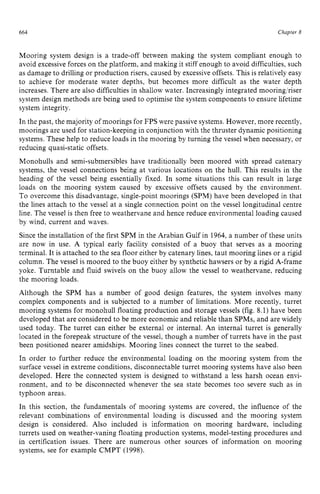 664 zyxwvutsrqpo
Chapter z
8
Mooring system design is a trade-off between making the system compliant enough to
avoid excessive forces on the platform, and making it stiff enough to avoid difficulties, such
as damage to drilling or production risers, caused by excessiveoffsets. This is relatively easy
to achieve for moderate water depths, but becomes more difficult as the water depth
increases. There are also difficulties in shallow water. Increasingly integrated mooring/riser
system design methods are being used to optimise the system components to ensure lifetime
system integrity.
In the past, the majority of moorings for FPS were passive systems. However, more recently,
moorings are used for station-keeping in conjunction with the thruster dynamic positioning
systems. These help to reduce loads in the mooring by turning the vessel when necessary, or
reducing quasi-static offsets.
Monohulls and semi-submersibles have traditionally been moored with spread catenary
systems, the vessel connections being at various locations on the hull. This results in the
heading of the vessel being essentially fixed. In some situations this can result in large
loads on the mooring system caused by excessive offsets caused by the environment.
To overcome this disadvantage, single-point moorings (SPM) have been developed in that
the lines attach to the vessel at a single connection point on the vessel longitudinal centre
line. The vessel is then free to weathervane and hence reduce environmental loading caused
by wind, current and waves.
Since the installation of the first SPM in the Arabian Gulf in 1964,a number of these units
are now in use. A typical early facility consisted of a buoy that serves as a mooring
terminal. It is attached to the sea floor either by catenary lines, taut mooring lines or a rigid
column. The vessel is moored to the buoy either by synthetic hawsers or by a rigid A-frame
yoke. Turntable and fluid swivels on the buoy allow the vessel to weathervane, reducing
the mooring loads.
Although the SPM has a number of good design features, the system involves many
complex components and is subjected to a number of limitations. More recently, turret
mooring systems for monohull floating production and storage vessels (fig. 8.1) have been
developed that are considered to be more economic and reliable than SPMs, and are widely
used today. The turret can either be external or internal. zyxw
An internal turret is generally
located in the forepeak structure of the vessel, though a number of turrets have in the past
been positioned nearer amidships. Mooring lines connect the turret to the seabed.
In order to further reduce the environmental loading on the mooring system from the
surface vessel in extreme conditions, disconnectable turret mooring systems have also been
developed. Here the connected system is designed to withstand a less harsh ocean envi-
ronment, and to be disconnected whenever the sea state becomes too severe such as in
typhoon areas.
In this section, the fundamentals of mooring systems are covered, the influence of the
relevant combinations of environmental loading is discussed and the mooring system
design is considered. Also included is information on mooring hardware, including
turrets used on weather-vaning floating production systems, model-testing procedures and
in certification issues. There are numerous other sources of information on mooring
systems, see for example CMPT (1998).
 