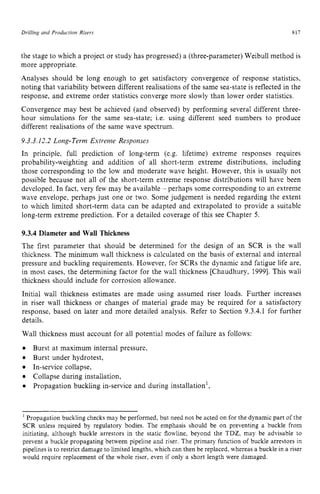 Drilling and Production Risers zyxwvutsr
817 z
the stage to which a project or study has progressed) a (three-parameter) Weibull method is
more appropriate.
Analyses should be long enough to get satisfactory convergence of response statistics,
noting that variability between different realisations of the same sea-state is reflected in the
response, and extreme order statistics converge more slowly than lower order statistics.
Convergence may best be achieved (and observed) by performing several different three-
hour simulations for the same sea-state; i.e. using different seed numbers to produce
different realisations of the same wave spectrum.
9.3.3.12.2 Long-Term Extreme Responses
In principle, full prediction of long-term (e.g. lifetime) extreme responses requires
probability-weighting and addition of all short-term extreme distributions, including
those corresponding to the low and moderate wave height. However, this is usually not
possible because not all of the short-term extreme response distributions will have been
developed. In fact, very few may be available - perhaps some corresponding to an extreme
wave envelope, perhaps just one or two. Some judgement is needed regarding the extent
to which limited short-term data can be adapted and extrapolated to provide a suitable
long-term extreme prediction. For a detailed coverage of this see Chapter 5. zy
9.3.4 Diameter and Wall Thickness
The first parameter that should be determined for the design of an SCR is the wall
thickness. The minimum wall thickness is calculated on the basis of external and internal
pressure and buckling requirements. However, for SCRs the dynamic and fatigue life are,
in most cases, the determining factor for the wall thickness [Chaudhury, 19993. This wall
thickness should include for corrosion allowance.
Initial wall thickness estimates are made using assumed riser loads. Further increases
in riser wall thickness or changes of material grade may be required for a satisfactory
response, based on later and more detailed analysis. Refer to Section 9.3.4.1 for further
details.
Wall thickness must account for all potential modes of failure as follows:
Burst under hydrotest,
In-service collapse,
Collapse during installation,
Burst at maximum internal pressure,
Propagation buckling in-service and during installation',
'Propagation buckling checks may be performed, but need not be acted on for the dynamic part of the
SCR unless required by regulatory bodies. The emphasis should be on preventing a buckle from
initiating, although buckle arrestors in the static flowline, beyond the TDZ, may be advisable to
prevent a buckle propagating between pipeline and riser. The primary function of buckle arrestors in
pipelines is to restrict damage to limited lengths,which can then be replaced,whereas a buckle in a riser
would require replacement of the whole riser, even if only a short length were damaged.
 