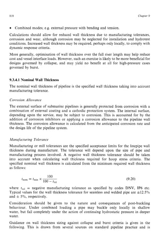 818 zyxwvutsrqponm
Chapter zy
9
Combined modes; e.g. external pressure with bending and tension.
Calculations should allow for reduced wall thickness due to manufacturing tolerances,
corrosion and wear, although corrosion may be neglected for installation and hydrotest
conditions. Increased wall thickness may be required, perhaps only locally, to comply with
dynamic response criteria.
More generally, optimisation of wall thickness over the full riser length may help reduce
cost and vessel interface loads. However, such an exercise is likely to be more beneficial for
designs governed by collapse, and may yield no benefit at all for high-pressure cases
governed by burst. zyxwvut
9.3.4.1 Nominal Wall Thickness
The nominal wall thickness of pipeline is the specified wall thickness taking into account
manufacturing tolerance.
Corrosion Allowmce
The external surface of submarine pipelines is generally protected from corrosion with a
combination of external coating and a cathodic protection system. The internal surface,
depending upon the service, may be subject to corrosion. This is accounted for by the
addition of corrosion inhibitors or applying a corrosion allowance to the pipeline wall
thickness. The corrosion allowance is calculated from the anticipated corrosion rate and
the design life of the pipeline system.
Manufacturing Tolerance
Manufacturing or mill tolerances are the specified acceptance limits for the linepipe wall
thickness during manufacture. The tolerance will depend upon the size of pipe and
manufacturing process involved. A negative wall thickness tolerance should be taken
into account when calculating wall thickness required for hoop stress criteria. The
specified nominal wall thickness is calculated from the minimum required wall thickness
as follows:
(9.20)
where ttol = negative manufacturing tolerance as specified by codes DNV, IP6 etc.
Typical values for the wall thickness tolerance for seamless and welded pipe are &12.5%
and & 5%, respectively.
Consideration should be given to the nature and consequences of post-buckling
behaviour. Under combined loading a pipe may buckle only locally in shallow
water, but fail completely under the action of continuing hydrostatic pressure in deeper
water.
Guidance on wall thickness sizing against collapse and burst criteria is given in the
following. This is drawn from several sources on standard pipeline practice and is
 