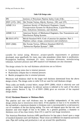 Drilling und Production Risers zyxwvutsrq
DNV (1976, 1981)
ASME 31.8
Det Norske Veritas, H+vik, Norway, 1981 and 1976.
American Society of Mechanical Engineers, Liquid
Transportation Systems for Hydrocarbons, Liquid Petroleum zy
Table 9.20 Design codes zyxw
I
819
Gas, Anhydrous Ammonia, and Alcohols.
1IP6 1Institute of Petroleum Pipeline Safety Code (UK). I
BS 8010 (1973)
DNV (2000)
British Standard 8010, Code of practice for pipelines. Part 3.
Pipelines subsea: design, construction and installation.
Det Norske Veritas, Offshore Standard OS-F101,
“Submarine Pipeline Systems”, 2000.
1
American Society of Mechanical Engineers, Gas Transmission and
Distribution Piping Systems.
suitable for initial sizing. However, project-specific requirements or guidance
developed, more specifically for risers, may take precedence where there is justification.
Propagation buckling, maximum D / t ratio, corrosion allowances, manufacturing
tolerance, hydrotest pressure and API standard wall thickness are also discussed.
The design criteria for the wall thickness calculations are as follows: zyx
6
Minimum wall thickness shall be the larger wall thickness determined from the above
design criteria. The design codes in table 9.20 are used for wall thickness design:
These codes are briefly covered below, except DNV (2000), which is relatively new and
applies a Limit State approach. Its relevant section is referred to for each of the above
design criteria. Section zyxwvu
5, fig. 5.3 of DNV (2000) gives an overview of the required
design checks.
Limiting hoop stress due to internal pressure.
Hydrostatic collapse due to external pressure.
Buckle propagation due to external pressure.
9.3.4.2 Maximum Diameter to Thickness Ratio
The pipeline and riser wall thickness may be specified independently of the static
design criteria due to installation stress limits. If the pipeline or riser is to be installed by
the reel method, a maximum diameter to thickness ratio is recommended to avoid excessive
out of roundness of the line during reeling. The ratio will depend upon the line size, reel
diameter and total length of line to be reeled. As a general guideline, a diameter to
thickness ratio of less than twenty three (23) is used for reel barge installation.
The American Petroleum Institute (API) specification for line pipe is based upon a range
of standard diameters and wall thickness. These values are different for imperial and metric
sizes. Pipe mill tooling and production is set up around this specification.
 