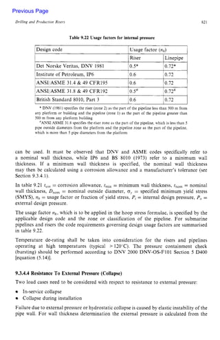 Drilling and Production Risers zyxwvutsrq
Riser Linepipe
Det Norske Veritas, DNV 1981 0.5* 0.72*
821 z
Table 9.22 Usage factors for internal pressure zyxw
1Design code IUsage factor zyx
(nh) I
lANSI/ASME 31.4 & 49 CFR195 10.6 10.72 I
/ANSI/ASME 31.8 & 49 CFR192 Ios# 10.72# 1
1British Standard 8010, Part 3 10.6 10.72 I
* DNV (1981) specifies the riser (zone zyxwvut
2) as the part of the pipeline less than 500 m from
any platform or building and the pipeline (zone 1) as the part of the pipeline greater than
500 m from any platform building
=ANSI ASME 31.8 specifies the riser zone as the part of the pipeline. which is less than 5
pipe outside diameters from the platform and the pipeline zone as the part of the pipeline.
which is more than 5 pipe diameters from the platform
can be used. It must be observed that DNV and ASME codes specifically refer to
a nominal wall thickness, while IP6 and BS 8010 (1973) refer to a minimum wall
thickness. If a minimum wall thickness is specified, the nominal wall thickness
may then be calculated using a corrosion allowance and a manufacturer’s tolerance (see
Section 9.3.4.1).
In table 9.21 t,,, = corrosion allowance, t,,, = minimum wall thickness, t,,, = nominal
wall thickness, zyxwvu
D
,
,
, = nominal outside diameter, zyxw
oL= specified minimum yield stress
(SMYS), nh = usage factor or fraction of yield stress, P,= internal design pressure, Po =
external design pressure.
The usage factor nh, which is to be applied in the hoop stress formulae, is specified by the
applicable design code and the zone or classification of the pipeline. For submarine
pipelines and risers the code requirements governing design usage factors are summarised
in table 9.22.
Temperature de-rating shall be taken into consideration for the risers and pipelines
operating at high temperatures (typical > 120’C). The pressure containment check
(bursting) should be performed according to DNV 2000 DNV-OS-F101 Section zy
5 D400
[equation (5.14)].
9.3.4.4 Resistance To External Pressure (Collapse)
Two load cases need to be considered with respect to resistance to external pressure:
In-service collapse
Collapse during installation
Failure due to external pressure or hydrostatic collapse is caused by elastic instability of the
pipe wall. For wall thickness determination the external pressure is calculated from the
Previous Page
 