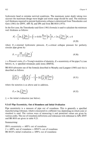822 zyxwvutsrqpo
Chaptev zy
9
hydrostatic head at extreme survival conditions. The maximum water depth taking into
account the maximum design wave height and storm surge should be used. The minimum
wall thickness required to prevent hydrostatic collapse is determined from Timoshenko and
Gere (1961) for DNV, API 5L and IP6 and from BS 8010 (1973).
In the first case, the Timoshenko and Gere (1961) formula is used to calculate the minimum
wall thickness as follows: zyxwvu
P; zyxwvut
- [20) (2yrn)
- + (1 +0.03e-
(9.29)
where Po=external hydrostatic pressure, P, =critical collapse pressure for perfectly
circular pipe given by:
(9.30) zy
v = Poisson's ratio, E =Young's modulus of elasticity, E =eccentricity of the pipe (Yo)
(see
below), 0,= specified minimum yield stress (SMYS).
BS 8010 advocates use of the formula described in Murphy and Langner (1985) and this is
described as follows:
where the notation is as above and in addition,
(9.31)
(9.32) zy
f, = the initial ovalisation (see below). zyxwv
9.3.4.5 Pipe Eccentricity, Out of Roundness and Initial Ovalisation
Pipe eccentricity is a measure of pipe out of roundness. This is generally a specified
manufacturing tolerance, which is measured in a different way depending on which code or
standard is used. The various ways of measuring it and permitted values are given by
various codes. The out of roundness definitions and tolerances with reference to API, DNV
and BS 8010 are given in table 9.23.
Summarising:
IP6% eccentricity = API% out of roundness
2 x API% out of roundness = DNV% out of roundness
BS 8010% initial ovalisation = API% out of roundness
 