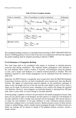 Drilling and Production Risers zyxwvutsr
823 z
Table 9.23 Out of roundness formulas zyxw
1Out of roundness or initial ovalisation
1Code or standard ITolerance 1
x IUU and x IUU
D n o m
1 D n o m
I
IAPI 5~
D n o m - Dmin
~ ''Oy0 ~
x 100 and
'Dmax - D n o m
1 D n o m D n o m
1 DNV
&ax - Dmin
Dmax +Dmin
BS 8010 (1973) 2.5% 1
l l
The combined loading criterion is to be performed according to DNV 2000 DNV-OS-F101
Section 5 D500 [equations (5.22)-(5.26)]. If the riser is in compression between the supports
the global buckling shall be checked according to Section 5 D600.
9.3.4.6 Resistance to Propagation Buckling
Two load cases need to be considered with respect to resistance to internal pressure:
in-service and during installation. The required buckle propagation wall thickness is
the wall thickness below which a buckle, if initiated, will propagate along the pipeline
or riser, until a larger wall thickness or a reduced external pressure is reached. The wall
thickness required to resist buckle propagation can be calculated from the formulas in
table 9.24.
Generally, the DNV formula is marginally more conservative than the Shell Development
Corporation formula and they are both considerably more conservative than the Battelle
formula. The degree of conservatism required depends on the installation technique in
terms of risk, the length and cost of the line and the water depth in terms of how easily a
repair can be made. In practical terms: changing of any criteria will change the required
wall thickness. However, since designers are normally limited to selecting from API pipe
sizes, there is quite often no actual change in the pipe specified.
If during design, a pipeline is found to be governed by the buckle propagation criteria, then
there are two options open to the designer; the first option is to make the wall thickness of
the pipe sufficient so that a buckle once initiated will not propagate. The second option is
to make the wall thickness of the pipe sufficient to only withstand external pressure
(hydrostatic collapse) and to use buckle arresters. Buckle arresters consist of thick sections
of pipe or welded fittings, which a buckle cannot propagate through. If buckle arresters are
fitted, the damage will be limited to length of the pipeline between arresters, should a
buckle initiate.
 