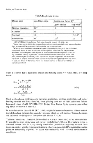 Drilling and Production Risers zyxwvutsr
Normal operating
Extreme zyxwvut
Table 9.26 Allowable stresses
0.67 1.o 1.o
0.8 1.2 zyxw
~ 1.5 1
827
1Design case Von Miseslyield
1Survival 11.0 11.5
1Pressure test 10.9 1 1.352 11.35 1
‘API RP 2RD (1998) definition. Plain pipe allowable stress is 2,3 yield x C
,
’At the riser top the distinction between load- and curvature-controlled stress may not be clear.
’Where primary membrane stress exceeds yield (corresponding to C, = 1.5) a strain-based
If so. stress should be considered load-controlled and C, reduced to 1.2
formulation should be used in which the strain at yield is substituted for the yield stress.
Non-linear strain analysis is then required in order to demonstrate compliance. Also, for
any case where yielding is predicted, further consideration and consultation should take
place. and the higher value of zyxwvutsr
C, = 1.8 for Survival may be acceptable if the exceedance
is isolated. In general, it should not be assumed that increased sag bend factors can always
be used; the effects of the various forces and motions applied to the riser should first be
carefully considered
where S = stress due to equivalent tension and bending stress, r = radial stress, h = hoop
stress:
T zyxwvut
(do- t)M
21
s=- zyxw
f
A
(9.34)
Most sag bends are predominantly curvature-controlled, not load-controlled, and higher
bending stresses are then allowable, since yielding does not of itself constitute failure.
Increased values of API RP 2RD (1998) Design Case Factor zyx
Cffor curvature-controlled
sag bends are shown in table 5.2.
In accordance with the API RP 2RD (1998), tangential shear and torsional stresses are not
included and can be treated as secondary stresses, which are self-limiting. Torque, however,
can influence the integrity of flex-joints (see Section 9.3.3.4).
The term “associated” in table 9.25 is defined in API RP 2RD (1998) as “to be determined
by considering joint wind, wave and current probabilities”. Often a 10-yr return period is
assumed, unless there is a very strong correlation (positive or negative) between these
items, or, project-specific requirements dictate otherwise. Associated Pressure is the greatest
pressure reasonably expected to occur simultaneously with survival environmental
conditions.
 
