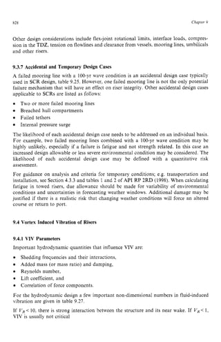 828 zyxwvutsrqpo
Chapter z
9
Other design considerations include flex-joint rotational limits, interface loads, compres-
sion in the TDZ, tension on flowlines and clearance from vessels, mooring lines, umbilicals
and other risers. zyxwvut
9.3.7 Accidental and Temporary Design Cases
A failed mooring line with a 100-yr wave condition is an accidental design case typically
used in SCR design, table 9.25. However, one failed mooring line is not the only potential
failure mechanism that will have an effect on riser integrity. Other accidental design cases
applicable to SCRs are listed as follows: zyxw
0 Two or more failed mooring lines
Breached hull compartments
0 Failed tethers
Internal pressure surge
The likelihood of each accidental design case needs to be addressed on an individual basis.
For example, two failed mooring lines combined with a 100-yr wave condition may be
highly unlikely, especially if a failure is fatigue and not strength related. In this case an
increased design allowable or less severe environmental condition may be considered. The
likelihood of each accidental design case may be defined with a quantitative risk
assessment.
For guidance on analysis and criteria for temporary conditions; e.g. transportation and
installation, see Section 4.3.3and tables 1 and 2 of API RP 2RD (1998). When calculating
fatigue in towed risers, due allowance should be made for variability of environmental
conditions and uncertainties in forecasting weather windows. Additional damage may be
justified if there is a realistic risk that changing weather conditions will force an altered
course or return to port.
9.4 Vortex Induced Vibration of Risers
9.4.1 VIV Parameters
Important hydrodynamic quantities that influence VIV are:
0
0 Reynolds number,
0 Lift coefficient, and
0 Correlation of force components.
For the hydrodynamic design a few important non-dimensional numbers in fluid-induced
vibration are given in table 9.27.
If zyxwvutsr
VR<10, there is strong interaction between the structure and its near wake. If VR<1,
VIV is usually not critical
Shedding frequencies and their interactions,
Added mass (or mass ratio) and damping,
 