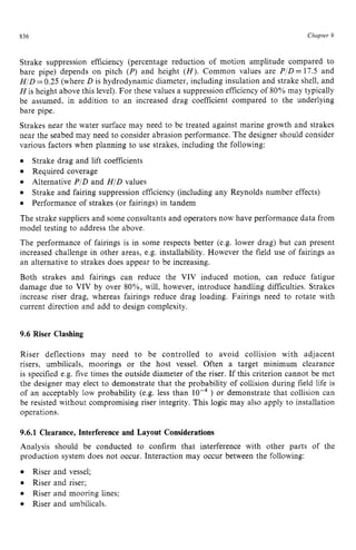 836 zyxwvutsrqponm
Chapter z
9 z
Strake suppression efficiency (percentage reduction of motion amplitude compared to
bare pipe) depends on pitch (P)and height zyxwv
( H ) . Common values are PID= 17.5 and
HID zyxwvuts
=0.25 (where D is hydrodynamic diameter, including insulation and strake shell, and
His height above this level). For these values a suppression efficiencyof 80% may typically
be assumed, in addition to an increased drag coefficient compared to the underlying
bare pipe.
Strakes near the water surface may need to be treated against marine growth and strakes
near the seabed may need to consider abrasion performance. The designer should consider
various factors when planning to use strakes, including the following:
Required coverage
The strake suppliers and some consultants and operators now have performance data from
model testing to address the above.
The performance of fairings is in some respects better (e.&.lower drag) but can present
increased challenge in other areas, e.&.installability. However the field use of fairings as
an alternative to strakes does appear to be increasing.
Both strakes and fairings can reduce the VIV induced motion, can reduce fatigue
damage due to VIV by over 8O%, will, however, introduce handling difficulties. Strakes
increase riser drag, whereas fairings reduce drag loading. Fairings need to rotate with
current direction and add to design complexity.
Strake drag and lift coefficients
Alternative PID and HID values
Strake and fairing suppression efficiency (including any Reynolds number effects)
Performance of strakes (or fairings) in tandem zyxw
9.6 Riser Clashing
Riser deflections may need to be controlled to avoid collision with adjacent
risers, umbilicals, moorings or the host vessel. Often a target minimum clearance
is specified e.g. five times the outside diameter of the riser. If this criterion cannot be met
the designer may elect to demonstrate that the probability of collision during field life is
of an acceptably low probability (e.g. less than lop4) or demonstrate that collision can
be resisted without compromising riser integrity. This logic may also apply to installation
operations.
9.6.1 Clearance, Interference and Layout Considerations
Analysis should be conducted to confirm that interference with other parts of the
production system does not occur. Interaction may occur between the following:
Riser and vessel;
Riser and riser;
Riser and mooring lines;
Riser and umbilicals.
 