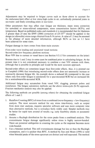 840 zyxwvutsrqpo
Clzapter z
9
Adjustments may be required to fatigue curves such as those above to account for
the endurance-limit effect at low stressjhigh cycles in air, cathodically protected joints in
sea-water: and freely corroding joints in sea-water.
Other parameters that may affect riser fatigue are thickness, mean stress correction
for unwelded or stress-relieved components, stress concentration factors (SCFs), and
temperature. Based on published codes and standards it is recommended that for thickness
T greater than 25 mm the DNV (2000) correction of (25/7)02 should be applied to the
design (or allowable) stress-range obtained from S-N curves. A value of 1.3may be assumed
in the absence of more detailed information, although SCFs as low as 1.1 have
been achieved for some risers.
Fatigue damage in risers comes from three main sources:
First-order wave loading and associated vessel motions
Second-order/low frequency platform motions
Riser VIV due to current or vessel heave (see Section 9.3.1.5 for comments on the latter)
Stresses due to 1 and 2 may in some cases be combined prior to calculating fatigue. At the
present time it is not considered necessary to combine a riser VIV stresses with these,
although that is possible in principle and would be the most accurate approach.
Second-order effects are sometimes larger than first-order effects. Also, it is pointed out
in Campbell (1999) that introducing second-order effects does not necessarily increase or
necessarily decrease fatigue life. An example shows a reduced life (compared to the case
where only first-order fatigue is calculated) for a spar-mounted SCR but an increased life
for a semisubmersible-mounted SCR.
Additional fatigue may accumulate from vessel VIV, slugging, pressure pulses and
installation. The fatigue calculation methods use the above stress-cycle (S-N) approach.
Fracture mechanics analysis may also be applied.
The following methods are possible (among others) for obtaining the combined fatigue
effects of 1 and 2:
Rainflow Counting (RFC) of stress from a combined (wave-frequency zy
+low-frequency)
analysis. The most accurate method for any stress time-history, such as output
from most riser analyses, requires specialist software and uses more computer time
than alternative methods, but is nowadays fairly widely used. Simpler methods may
be better for rapid turn around of results; e.g. early feasibility checks or parameter
studies.
Assume a Rayleigh distribution for the stress peaks from a combined analysis. This
overestimates fatigue damage significantly unless stress is highly narrow-banded.
There are potential ambiguities in counting the cycles as the response becomes more
wide-banded.
Use a bimodal method. This still overestimates damage but less so than the Rayleigh
assumption, and it is quicker than RFC. A method by Jiao and Moan (1990) is valid
when bimodal peaks of the stress spectrum are distinct and well separated. The method
 