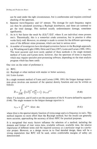 Drilling and Production Risers zyxwvutsr
84 z
1 z
can be used under the right circumstances, but is cumbersome and requires continual
checking of the spectrum.
Separate wave-frequency and LF stresses. The damage for each frequency region
can then be calculated assuming a Rayleigh distribution, and these are summed to
get the total damage. This method usually underestimates damage, sometimes
significantly.
As in 4, but factor the result by (CS,)"/CSy, where SI are individual stress process
rms's. Theoretically, this is a somewhat crude correction, but in practice it often
works fairly well. However, no attempt is made to correct for the different upcrossing-
rates of the different stress processes, which can lead to serious error.
A number of investigators have developed correction factors to the Rayleigh approach;
e.g. Wirsching and Light (1980), Ortiz and Chen (1987), Lutes and Larsen (1990, 1991).
The most accurate and most easily applied of these methods is the single moment
method of Lutes and Larsen (note, however, that the spectrum of stress is required,
which may require specialist post-processing software, depending on the riser analysis
program which has been used).
One view on the order of preference is
(i) RFC,
(ii) Rayleigh or other method with similar or better accuracy,
(iii) Lutes-Larsen.
In a single moment method of Lutes and Larsen (1990, 1991) the fatigue damage expres-
sion given involves one moment of the spectral density function and can be written as
follows:
(9.40)
where Tis duration, and K and zyxwv
rn are the parameters of the S-N curve defined by equation
(9.40). The single moment in the fatigue damage equation is
CT;
h2/m= 1 w2/" .G(w) .dw (9.41)
where zyxwvut
G(o)is the spectral density function of stress-range and w is frequency in rad/s. This
method requires no more effort than the Rayleigh method, but the results are generally
more accurate, approaching the accuracy of direct RFC for practical purposes.
It is recognised that many factors influence the selection of a method, including the
domain and format of riser stress data. available software, available time, the relative
importance of different terms and the required accuracy at a particular stage in a partic-
ular project. However, as a design moves in to final detailed design, there will be a
strong expectation that RFC will be used, unless comfortable margins of safety are
demonstrated.
 