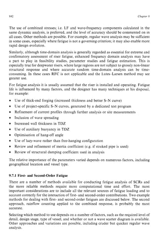 842 zyxwvutsrqpo
Chapter 9 z
The use of combined stresses; Le. LF and wave-frequency components calculated in the
same dynamic analysis, is preferred, and the level of accuracy should be commented on in
all cases. Other methods are possible. For example, regular wave analysis may be sufficient
in some cases, especially where fatigue is not a governing criterion; it may also enable more
rapid design evolution.
Similarly, although time-domain analysis is generally regarded as essential for extreme and
confirmatory assessment of riser fatigue, enhanced frequency domain analysis may have
a part to play in feasibility studies, parameter studies and fatigue estimation. This is
especiallytrue for deepwater risers, where large regions are not subject to grossly non-linear
structural response and where accurate random time-domain analysis can be time-
consuming. In these cases RFC is not applicable and the Lutes-Larsen method may see
greater use.
For fatigue analysis it is usually assumed that the riser is installed and operating. Fatigue
life is influenced by many factors, and the designer has many techniques at his disposal,
for example: zyxwvu
0 zyxwvutsrqp
e
0
e
0
0
e
0
0
0
Use of thick-end forging (increased thickness and better S-N curve)
Use of project-specific S-N curves, generated by a dedicated test program
Refinement of current profiles through further analysis or site measurements
Inclusion of wave spreading
Increased wall thickness in TDZ
Use of auxiliary buoyancy in TDZ
Optimisation of hang-off angle
Use of lazy-wave rather than free-hanging configuration
Review and refinement of inertia coefficient (e.g. if straked pipe is used)
Review of structural damping coefficient used in analysis
The relative importance of the parameters varied depends on numerous factors, including
geographical location and vessel type.
9.7.1 First- and Second-Order Fatigue
There are a number of methods available for conducting fatigue analysis of SCRs and
the more reliable methods require more computational time and effort. The most
important considerations are to include all the relevant sources of fatigue loading and to
account correctly for the interaction of first- and second-order contributions. Two example
methods for dealing with first- and second-order fatigues are discussed below. The second
approach, rainflow counting applied to the combined response, is probably the most
accurate.
Selectingwhich method to use depends on a number of factors, such as the required level of
detail, design stage, type of vessel, and whether or not a wave scatter diagram is available.
Other approaches and variations are possible, including cruder but quicker regular wave
analysis.
 