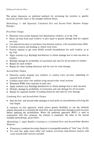 Drilling and Production Risers zyxwvutsr
843
The earlier discussion on preferred methods for estimating the statistics in specific
sea-states provides input to the example methods below.
Methodology I : Add Separately Calculated First and Second Order Random Fatigue
Damages
First-Order Fatigue zyxwvu
0
0
Discretise wave scatter diagram into linearisation windows, as in fig. 9.68.
Select sea-state from each window, to give equal or greater damage than for original
sea-state.
Use selected sea-states in non-linear time-domain analysis, with associated mean offset.
Combine tension and bending to obtain total stress.
Fourier analysis to get stress RAOs around circumference for each window, as in
fig. 9.68.
Apply statistics (e.g. Rayleigh distribution) to obtain damage due to each sea-state in
window.
Multiply damage by probability of occurrence and sum for all sea-states in window.
Repeat for each window.
Repeat for other loading directions and the sum for total damage.
Second-Order Fatigue
Discretise scatter diagram into windows or analyse every sea-state, depending on
required level of detail.
0 Conduct quasi-static riser analysis using second-order vessel motions.
Determine RMS stress response in each case.
0 Apply statistics (e.g. Rayleigh distribution) to obtain damage due to each sea-state.
Multiply damage by probability of occurrence and sum damage for all sea-states.
Repeat for required number of loading directions and sum for total damage.
Combining First- and Second-Order Fatigue
0 Sum the first- and second-order damages at each point on circumference and along the
riser length.
A variation on this approach, which allows greater flexibility to use the methods
already discussed is to calculate the total (first- plus second-order) damage in each sea-state
before applying the probabilities. When the preferred approach (RFC) is used in
conjunction with this variation, the analysis is essentially the same as the second
example methodology, given below.
Methodology 2: Apply Rainfow Counting to a Combined First- and Second-Order Random
Response
If necessary, condense the scatter diagram to manageable number of “bins” (say, 10-20).
For each bin, apply mean offset and conduct non-linear time-domain analysis with
vessel second-order motions included.
 
