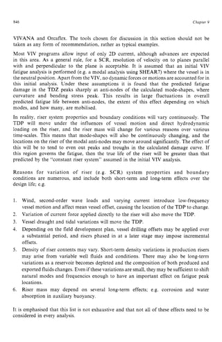 846 zyxwvutsrqponm
Chapter z
9 z
VIVANA and Orcaflex. The tools chosen for discussion in this section should not be
taken as any form of recommendation, rather as typical examples.
Most VIV programs allow input of only 2D current, although advances are expected
in this area. As a general rule, for a SCR, resolution of velocity on to planes parallel
with and perpendicular to the plane is acceptable. It is assumed that an initial VIV
fatigue analysis is performed (e.g. a modal analysis using SHEAR7) where the vessel is in
the neutral position. Apart from the VIV, no dynamic forces or motions are accounted for in
this initial analysis. Under these assumptions it is found that the predicted fatigue
damage in the TDZ peaks sharply at anti-nodes of the calculated mode-shapes, where
curvature and bending stress peak. This results in large fluctuations in overall
predicted fatigue life between anti-nodes, the extent of this effect depending on which
modes, and how many, are mobilised.
In reality, riser system properties and boundary conditions will vary continuously. The
TDP will move under the influences of vessel motion and direct hydrodynamic
loading on the riser, and the riser mass will change for various reasons over various
time-scales. This means that mode-shapes will also be continuously changing, and the
locations on the riser of the modal anti-nodes may move around significantly. The effect of
this will be to tend to even out peaks and troughs in the calculated damage curve. If
this region governs the fatigue, then the true life of the riser will be greater than that
predicted by the “constant riser system” assumed in the initial VIV analysis.
Reasons for variation of riser (e.g. SCR) system properties and boundary
conditions are numerous, and include both short-term and long-term effects over the
design life; e.g.
1.
2.
3.
4.
5.
6.
Wind, second-order wave loads and varying current introduce low-frequency
vessel motion and affect mean vessel offset, causing the location of the TDP to change.
Variation of current force applied directly to the riser will also move the TDP.
Vessel draught and tidal variations will move the TDP.
Depending on the field development plan, vessel drilling offsets may be applied over
a substantial period, and risers phased in at a later stage may impose incremental
offsets.
Density of riser contents may vary. Short-term density variations in production risers
may arise from variable well fluids and conditions. There may also be long-term
variations as a reservoir becomes depleted and the composition of both produced and
exported fluids changes. Even if these variations are small, they may be sufficient to shift
natural modes and frequencies enough to have an important effect on fatigue peak
locations.
Riser mass may depend on several long-term effects; e.g. corrosion and water
absorption in auxiliary buoyancy.
It is emphasised that this list is not exhaustive and that not all of these effects need to be
considered in every analysis.
 