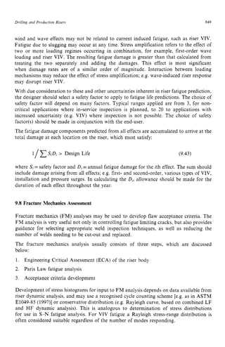 Drilling and Production Risers zyxwvutsr
849 z
wind and wave effects may not be related to current induced fatigue, such as riser VIV.
Fatigue due to slugging may occur at any time. Stress amplification refers to the effect of
two or more loading regimes occurring in combination, for example, first-order wave
loading and riser VIV. The resulting fatigue damage is greater than that calculated from
treating the two separately and adding the damages. This effect is most significant
when damage rates are of a similar order of magnitude. Interaction between loading
mechanisms may reduce the effect of stress amplification; e.g. wave-induced riser response
may disrupt riser VIV.
With due consideration to these and other uncertainties inherent in riser fatigue prediction,
the designer should select a safety factor to apply to fatigue life predictions. The choice of
safety factor will depend on many factors. Typical ranges applied are from 3, for non-
critical applications where in-service inspection is planned, to 20 to applications with
increased uncertainty (e.g. VIV) where inspection is not possible. The choice of safety
factor(s) should be made in conjunction with the end-user.
The fatigue damage components predicted from all effects are accumulated to arrive at the
total damage at each location on the riser, which must satisfy:
1/ SiDi > Design Life (9.43)
where Si=safety factor and zyxwv
Di
=annual fatigue damage for the ith effect. The sum should
include damage arising from all effects; e.g. first- and second-order, various types of VIV,
installation and pressure surges. In calculating the D,,
allowance should be made for the
duration of each effect throughout the year. zyxwv
9.8 Fracture Mechanics Assessment
Fracture mechanics (FM) analyses may be used to develop flaw acceptance criteria. The
FM analysis is very useful not only in controlling fatigue limiting cracks, but also provides
guidance for selecting appropriate weld inspection techniques, as well as reducing the
number of welds needing to be cut-out and replaced.
The fracture mechanics analysis usually consists of three steps, which are discussed
below:
1. zyxwvutsr
2. Paris Law fatigue analysis
3. Acceptance criteria development
Engineering Critical Assessment (ECA) of the riser body
Development of stress histograms for input to FM analysis depends on data available from
riser dynamic analysis, and may use a recognised cycle counting scheme [e.g. as in ASTM
E1049-85 (1997)l or conservative distribution (e.g. Rayleigh curve, based on combined L F
and HF dynamic analysis). This is analogous to determination of stress distributions
for use in S-N fatigue analysis. For VIV fatigue a Rayleigh stress-range distribution is
often considered suitable regardless of the number of modes responding.
 