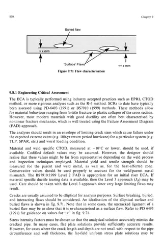 850 zyxwvutsrqpo
Figure 9.71 Flaw characterisation zyxw
Chapter 5
9.8.1 Engineering Critical Assessment zyxwvu
The ECA is typically performed using industry accepted practices such as EPRI, CTOD
method, or more rigorous analyses such as the R-6 method. SCRs to date have typically
been assessed using PD-6493 (1991) or BS7910 (1999) methods. These methods allow
for material behaviour ranging from brittle fracture to plastic collapse of the cross section.
However, most modern materials with good ductility are often best characterised by
nonlinear fracture mechanics, which is well treated using the Failure Assessment Diagram
(FAD) approach.
The analyses should result in an envelope of limiting crack sizes which cause failure under
the expected extreme event (e.g. 100-yrreturn period hurricane) for a particular system (e.g.
TLP, SPAR, etc.) and worst loading condition.
Material and weld specific CTOD, measured at -10°C or lower, should be used, if
available. Codified default values may be assumed. However, the designer should
realise that these values might be far from representative depending on the weld process
and inspection techniques employed. Material yield and tensile strength should be
measured for the parent and weld metal, as well as, for the heat-affected zone.
Conservative values should be used properly to account for the weld/parent metal
mismatch. The BS7910:1999 Level 2 FAD is appropriate for an initial riser ECA. If
material specific ductile tearing data is available, then the Level 3 approach zy
(JR)may be
used. Care should be taken with the Level 3 approach since very large limiting flaws may
result.
Cracks are usually assumed to be elliptical for analysis purposes. Surface breaking, buried,
and interacting flaws should be considered. An idealisation of the elliptical surface and
buried flaws is shown in fig. 9.71. Note that in some cases, the uncracked ligament of a
buried flaw may be so close that it is re-characterised as a surface flaw. Refer to PD 6493
(1991) for guidance on values for zyxwv
“x” in fig. 9.71.
Stress intensity factors must be chosen so that the analytical solution accurately mimics the
cracked pipe. In many cases, flat plate solutions provide sufficiently accurate results.
However, for cases where the crack length and depth are not small with respect to the pipe
circumference and wall thickness, the far-field uniform stress plate solutions may be
 