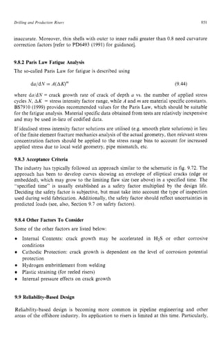 DriNing and Production Risers zyxwvuts
851 zy
inaccurate. Moreover, thin shells with outer to inner radii greater than 0.8 need curvature
correction factors [refer to PD6493 (1991) for guidance]. zyxw
9.8.2 Paris Law Fatigue Analysis
The so-called Paris Law for fatigue is described using
daldN zyxwvut
= zyxwvu
A(AK)” (9.44)
where da:dN = crack growth rate of crack of depth a vs. the number of applied stress
cycles N, AK = stress intensity factor range, while A and m are material specific constants.
BS7910 (1999) provides recommended values for the Paris Law, which should be suitable
for the fatigue analysis. Material specific data obtained from tests are relatively inexpensive
and may be used in-lieu of codified data.
If idealised stress intensity factor solutions are utilised (e.g. smooth plate solutions) in lieu
of the finite element fracture mechanics analysis of the actual geometry, then relevant stress
concentration factors should be applied to the stress range bins to account for increased
applied stress due to local weld geometry, pipe mismatch, etc.
9.8.3 Acceptance Criteria
The industry has typically followed an approach similar to the schematic in fig. 9.72. The
approach has been to develop curves showing an envelope of elliptical cracks (edge or
embedded), which may grow to the limiting flaw size (see above) in a specified time. The
“specified time” is usually established as a safety factor multiplied by the design life.
Deciding the safety factor is subjective, but must take into account the type of inspection
used during weld fabrication. Additionally, the safety factor should reflect uncertainties in
predicted loads (see, also, Section 9.7 on safety factors).
9.8.4 Other Factors To Consider
Some of the other factors are listed below:
Internal Contents: crack growth may be accelerated in H2S or other corrosive
conditions
Cathodic Protection: crack growth is dependent on the level of corrosion potential
protection
Hydrogen embrittlement from welding
Plastic straining (for reeled risers)
Internal pressure effects on crack growth
9.9 Reliability-Based Design
Reliability-based design is becoming more common in pipeline engineering and other
areas of the offshore industry. Its application to risers is limited at this time. Particularly,
 