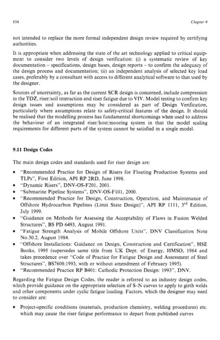 8 zyxwvutsrqp
54 zyxwvutsrqponm
Chapter zy
9
not intended to replace the more formal independent design review required by certifying
authorities.
It is appropriate when addressing the state of the art technology applied to critical equip-
ment to consider two levels of design verification: (i) a systematic review of key
documentation zyxwvut
- specifications, design bases, design reports - to confirm the adequacy of
the design process and documentation; (ii) an independent analysis of selected key load
cases, preferably by a consultant with access to different analytical software to that used by
the designer.
Sources of uncertainty, as far as the current SCR design is concerned, include compression
in the TDZ, riser/soil interaction and riser fatigue due to VIV. Model testing to confirm key
design issues and assumptions may be considered as part of Design Verification,
particularly where assumptions relate to safety-critical features of the design. It should
be realised that the modelling process has fundamental shortcomings when used to address
the behaviour of an integrated riser/host/mooring system in that the model scaling
requirements for different parts of the system cannot be satisfied in a single model. zy
9.11 Design Codes
The main design codes and standards used for riser design are:
“Dynamic Risers”, DNV-OS-F201, 2001.
“Recommended Practice for Design of Risers for Floating Production Systems and
TLPs”, First Edition, API RP 2RD, June 1998.
“Submarine Pipeline Systems”, DNV-OS-F101, 2000.
“Recommended Practice for Design, Construction, Operation, and Maintenance of
Offshore Hydrocarbon Pipelines (Limit State Design)”, API RP 1111, 3‘d Edition,
July 1999.
“Guidance on Methods for Assessing the Acceptability of Flaws in Fusion Welded
Structures”, BS PD 6493, August 1991.
“Fatigue Strength Analysis of Mobile Offshore Units”, DNV Classification Note
No.30.2, August 1984.
“Offshore Installations: Guidance on Design, Construction and Certification”, HSE
Books, 1995 (supersedes same title from UK Dept. of Energy, HMSO, 1984 and
takes precedence over “Code of Practice for Fatigue Design and Assessment of Steel
Structures”, BS7608:1993, with or without amendment of February 1995).
“Recommended Practice RP B401: Cathodic Protection Design: 1993”, DNV.
Regarding the Fatigue Design Codes, the reader is referred to an industry design codes,
which provide guidance on the appropriate selection of S-N curves to apply to girth welds
and other components under cyclic fatigue loading. Factors, which the designer may need
to consider are:
Project-specific conditions (materials, production chemistry, welding procedures) etc.
which may cause the riser fatigue performance to depart from published curves
 