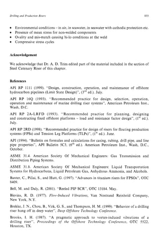 DriNing and Production Risers 855
Compressive stress cycles
Environmental conditions zyxwvu
- in air, in seawater, in seawater with cathodic protection etc.
Presence of mean stress for non-welded components
Ovality and mis-match causing hi-lo conditions at the weld zyx
Acknowledgement
We acknowledge that Dr. A. D. Trim edited part of the material included in the section of
Steel Catenary Riser of this chapter.
References
API RP 1111 (1999). “Design, construction, operation, and maintenance of offshore
hydrocarbon pipelines (Limit State Design)”, (3rded.). July.
API RP 164 (1993). “Recommended practice for design, selection, operation,
operation and maintenance of marine drilling riser systems”, American Petroleum Inst.,
Wash, D.C.
API RP 2A-LRFD (1993). “Recommended practice for planning, designing
and constructing fixed offshore platforms - load and resistance factor design”, (lst ed.).
July.
API RP 2RD (1998). “Recommended practice for design of risers for floating production
systems (FPSs) and Tension Leg Platforms (TLPs)”, (1” ed.). June.
API (1994). “Bulletin on formulas and calculations for casing, rubing, drill pipe, and line
pipe properties”, API Bulletin 5C3, (6th ed.). American Petroleum Inst., Wash, D.C.,
October.
ASME 31.4. American Society Of Mechanical Engineers: Gas Transmission and
Distribution Piping Systems.
ASME 31.8. American Society Of Mechanical Engineers: Liquid Transportation
Systems for Hydrocarbons, Liquid Petroleum Gas: Anhydrous Ammonia, and Alcohols.
Baxter, C.: Pillai, S., and Hutt, G. (1997). “Advances in titanium risers for FPSOs”, OTC
8409.
Bell, M. and Daly, R. (2001). “Reeled PIP SCR”, OTC 13184. May.
Blevins, R. D. (1977). Flolk*-Znduced Vibrations, Van Nostrand Reinhold Company,
New York, N.Y.
Brekke, J. N., Chou, B., Virk, G. S., and Thompson, H. M. (1999). “Behavior of a drilling
riser hung off in deep water”, Deep Offshore Technology Conference.
Brooks, I. H. (1987). “A pragmatic approach to vortex-induced vibrations of a
drilling riser”, Proceedings of the Offshore Technology Conference, OTC 5522,
Houston, TX.
 
