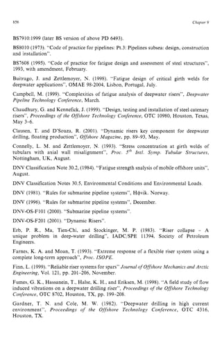 856 zyxwvutsrqpo
Chapter zy
9
BS7910:1999 (later BS version of above PD 6493).
BS8010 (1973). “Code of practice for pipelines: Pt.3: Pipelines subsea: design, construction
and installation”.
BS7608 (1995). “Code of practice for fatigue design and assessment of steel structures”,
1993, with amendment, February.
Buitrago, J. and Zettlemoyer, N. (1998). “Fatigue design of critical girth welds for
deepwater applications”, OMAE 98-2004, Lisbon, Portugal, July.
Campbell, M. zyxwvut
(1999). “Complexities of fatigue analysis of deepwater risers”, Deepwater
Pipeline Technology Conference, March.
Chaudhury, G. and Kennefick, J. (1999). “Design, testing and installation of steel catenary
risers”, Proceedings of the Offshore Technology Conference, OTC 10980, Houston, Texas,
May 3-6.
Clausen, T. and D’Souza, R. (2001). “Dynamic risers key component for deepwater
drilling, floating production”, Offshore Magazine, pp. 89-93, May.
Connelly, L. M. and Zettlemoyer, N. (1993). “Stress concentration at girth welds of
tubulars with axial wall misalignment”, Proc. 5‘h Intl. Symp. Tubular Structures,
Nottingham, UK, August.
DNV Classification Note 30.2, (1984). “Fatigue strength snalysis of mobile offshore units”,
August.
DNV Classification Notes 30.5, Environmental Conditions and Environmental Loads.
DNV (1981). “Rules for submarine pipeline systems”, H+vik. Norway.
DNV (1996). “Rules for submarine pipeline systems”, December.
DNV-OS-F101 (2000). “Submarine pipeline systems”.
DNV-OS-F201 (2001). “Dynamic Risers”.
Erb, P. R., Ma, Tien-Chi, and Stockinger, M. P. (1983). “Riser collapse - A
unique problem in deep-water drilling”, IADCjSPE 11394, Society of Petroleum
Engineers.
Farnes, K. zyxwvut
A. and Moan, T. (1993). “Extreme response of a flexible riser system using a
complete long-term approach”, Proc. ISOPE.
Finn, L. (1999). “Reliable riser systems for spars” Journal of Offshore Mechanics and Arctic
Engineering, Vol. 121, pp. 201-206, November.
Fumes, G. K., Hassanein, T., Halse, K. H., and Eriksen, M. (1998). “A field study of flow
induced vibrations on a deepwater drilling riser”, Proceedings of the Offshore Technology
Conference, OTC 8702, Houston, TX, pp. 199-208.
Gardner, T. N. and Cole, M. W. (1982). “Deepwater drilling in high current
environment”, Proceedings of the Offshore Technology Conference, OTC 4316,
Houston, TX.
 