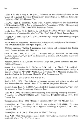 858 zyxwvutsrqpo
Chapter 9
Miller, J. E. and Young, R. D. (1985). “Influence of mud column dynamics on top
tension of suspended deepwater drilling risers”, Proceedings of the Offshore Technology
Conference, OTC 5015, Houston, TX.
Moe, G.,Teigen, T., Simantiras, P., and Willis, N. (2004). “Predictions and model tests of
a SCR undergoing VIM in flow at oblique angles”, Proceedings of Offshore Mechanics and
Arctic Engineering, OMAE2004-51563, Vancouver, Canada.
Mork, K. J., Chen, M. Z., Spolton, S., and Baxter, C. (2001). “Collapse and buckling
design aspects of titanium alloy pipes”, zyxwv
2OzhInt. Con$ OMAE, Rio de Janeiro, June.
Murphy, C. E. and Langner, C. G. (1985). “Ultimate pipe strength under bending, collapse
and fatigue”.
NTNE Research Programme, “Handbook of hydrodynamic coefficients of flexible risers”,
FPS 2000/Flexible Risers and Pipes,‘Report 2.1-16.
Offshore magazine, “Drilling zyxwvu
& production riser systems and components for floating
units”, Poster distributed with May 2001.
Ortiz, K. and Chen, N. K. (1987). “Fatigue damage prediction for stationary
wideband stresses”, Jrh Int. Conf. on Application of Statistics and Probability in Soil and
Structural Engng.
Rothbart, Harold A. (Ed), (1964). Mechanical Design and Systems Handbook, McGraw-
Hill Book Company.
Siewert, T. A., Manahan, M. P., McCowan, C. N., Holt, J. M., Marsh, F. J., and Ruth,
E. A. (1999). “The history and importance of impact testing”, Pendulum Impact Testing: A
Century of Progress, ASTEM STP 1380,T. zyxw
A. Siewert and M. P. Manahan, Sr., (Editors),
American Society for Testing and Materials, West Conshohocken, PA.
SHEAR7 User Manual for use with Version 4.1.
Sparks, C.P. (1983). “The influence of tension, pressure and weight on pipe and
riser deformations and stresses”, Proc. 2“dInt. OMAE Symposium, Houston.
Spolton, S. and Trim, A. D. (2000). “Aspects of steel-titanium riser design”, JrhZnt. Con$
On Advances in Riser Technologies, Aberdeen, June.
Stahl, M. J. (2000). “Controlling recoil in drilling risers following emergency disconnect”,
Proceedings of ETCEIOMAE2000 Joint Conference, ETCE2000/DRILL-10105, New
Orleans, LA.
Timoshenko and Gere (1961). “Theory of elastic stability”, (2nded.). McGraw-Hill.
Triantafyllou, M., Triantafyllou, G., Tien, D., and Ambrose, B. D. (1999). “Pragmatic
riser VIV analysis”, Proceedings of the Offshore Technology Conference, OTC 10931,
Houston, TX.
Triantafyllou, M. S. (2001). “User guide for VIVA”, February.
Trim, A. D. (1992). “Extreme responses of flexible risers”, Marine Structures: Special Issue
on Flexible Risers (Part IIj, Vol. 5, No. 5.
 