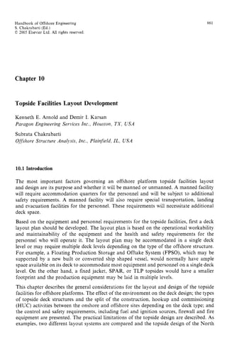 Handbook of Offshore Engineering zyxwvutsr
S . Chakrabarti (Ed.) zyxwvutsrq
C 2005 Elsevier Ltd. zyxwvutsrq
All rights reserved zyxwvuts
861
Chapter 10
Topside Facilities Layout Development
Kenneth E. Arnold and Demir I. Karsan
Paragon Engineering Services Inc., Houston, TX, USA
Subrata Chakrabarti
Offshore Structure Analysis, Inc., Plainfield, IL, USA
10.1 Introduction
The most important factors governing an offshore platform topside facilities layout
and design are its purpose and whether it will be manned or unmanned. A manned facility
will require accommodation quarters for the personnel and will be subject to additional
safety requirements. A manned facility will also require special transportation, landing
and evacuation facilities for the personnel. These requirements will necessitate additional
deck space.
Based on the equipment and personnel requirements for the topside facilities, first a deck
layout plan should be developed. The layout plan is based on the operational workability
and maintainability of the equipment and the health and safety requirements for the
personnel who will operate it. The layout plan may be accommodated in a single deck
level or may require multiple deck levels depending on the type of the offshore structure.
For example, a Floating Production Storage and Offtake System (FPSO), which may be
supported by a new built or converted ship shaped vessel, would normally have ample
space available on its deck to accommodate most equipment and personnel on a single deck
level. On the other hand, a fixed jacket, SPAR, or TLP topsides would have a smaller
footprint and the production equipment may be laid in multiple levels.
This chapter describes the general considerations for the layout and design of the topside
facilities for offshore platforms. The effect of the environment on the deck design; the types
of topside deck structures and the split of the construction, hookup and commissioning
(HUC) activities between the onshore and offshore sites depending on the deck type; and
the control and safety requirements, including fuel and ignition sources, firewall and fire
equipment are presented. The practical limitations of the topside design are described. As
examples, two different layout systems are compared and the topside design of the North
 