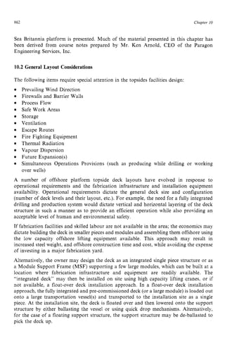 862 zyxwvutsrqpo
Chapter z
10
Sea Britannia platform is presented. Much of the material presented in this chapter has
been derived from course notes prepared by Mr. Ken Arnold, CEO of the Paragon
Engineering Services, Inc. zyxwvu
10.2 General Layout Considerations
The following items require special attention in the topsides facilities design: zy
e
e
e zyxwvutsrq
0
e
e
e
e
e
0
e
e
A
Prevailing Wind Direction
Firewalls and Barrier Walls
Process Flow
Safe Work Areas
Storage
Ventilation
Escape Routes
Fire Fighting Equipment
Thermal Radiation
Vapour Dispersion
Future Expansion(s)
Simultaneous Operations Provisions (such as producing while drilling or working
over wells)
number of offshore platform topside deck layouts have evolved in response to
operational requirements and the fabrication infrastructure and installation equipment
availability. Operational requirements dictate the general deck size and configuration
(number of deck levels and their layout, etc.). For example, the need for a fully integrated
drilling and production system would dictate vertical and horizontal layering of the deck
structure in such a manner as to provide an efficient operation while also providing an
acceptable level of human and environmental safety.
If fabrication facilities and skilled labour are not available in the area; the economics may
dictate building the deck in smaller pieces and modules and assembling them offshore using
the low capacity offshore lifting equipment available. This approach may result in
increased steel weight, and offshore construction time and cost, while avoiding the expense
of investing in a major fabrication yard.
Alternatively, the owner may design the deck as an integrated single piece structure or as
a Module Support Frame (MSF) supporting a few large modules, which can be built at a
location where fabrication infrastructure and equipment are readily available. The
“integrated deck” may then be installed on site using high capacity lifting cranes, or if
not available, a float-over deck installation approach. In a float-over deck installation
approach, the fully integrated and pre-commissioned deck (or a large module) is loaded out
onto a large transportation vessel(s) and transported to the installation site as a single
piece. At the installation site, the deck is floated over and then lowered onto the support
structure by either ballasting the vessel or using quick drop mechanisms. Alternatively,
for the case of a floating support structure, the support structure may be de-ballasted to
pick the deck up.
 