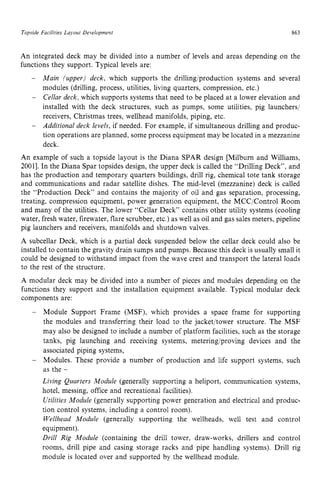 Topside Facilities Layout Development 863 z
An integrated deck may be divided into a number of levels and areas depending on the
functions they support. Typical levels are:
Main (upper) deck, which supports the drillingiproduction systems and several
modules (drilling, process, utilities, living quarters, compression, etc.)
Cellar deck, which supports systems that need to be placed at a lower elevation and
installed with the deck structures, such as pumps, some utilities, pig launchers/
receivers, Christmas trees, wellhead manifolds, piping, etc.
Additional deck levels, if needed. For example, if simultaneous drilling and produc-
tion operations are planned, some process equipment may be located in a mezzanine
deck.
An example of such a topside layout is the Diana SPAR design [Milburn and Williams,
20011. In the Diana Spar topsides design, the upper deck is called the “Drilling Deck”. and
has the production and temporary quarters buildings, drill rig, chemical tote tank storage
and communications and radar satellite dishes. The mid-level (mezzanine) deck is called
the “Production Deck” and contains the majority of oil and gas separation, processing,
treating, compression equipment, power generation equipment, the MCC/Control Room
and many of the utilities. The lower “Cellar Deck” contains other utility systems (cooling
water, fresh water, firewater, flare scrubber, etc.) as well as oil and gas sales meters, pipeline
pig launchers and receivers, manifolds and shutdown valves.
A subcellar Deck, which is a partial deck suspended below the cellar deck could also be
installed to contain the gravity drain sumps and pumps. Because this deck is usually small it
could be designed to withstand impact from the wave crest and transport the lateral loads
to the rest of the structure.
A modular deck may be divided into a number of pieces and modules depending on the
functions they support and the installation equipment available. Typical modular deck
components are: zyxwvut
- Module Support Frame (MSF), which provides a space frame for supporting
the modules and transferring their load to the jacket/tower structure. The MSF
may also be designed to include a number of platform facilities, such as the storage
tanks, pig launching and receiving systems, metering/proving devices and the
associated piping systems,
Modules. These provide a number of production and life support systems, such
as the -
Living Quarters Module (generally supporting a heliport, communication systems,
hotel, messing, office and recreational facilities).
Utilities Module (generally supporting power generation and electrical and produc-
tion control systems, including a control room).
Wellhead Module (generally supporting the wellheads, well test and control
equipment).
Drill Rig Module (containing the drill tower, draw-works, drillers and control
rooms, drill pipe and casing storage racks and pipe handling systems). Drill rig
module is located over and supported by the wellhead module.
-
 