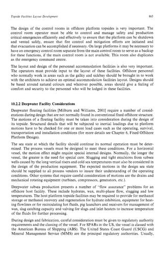 Topside Facilities Layou! zyxwvutsrq
Development zyxwvutsr
865 z
The design of the control rooms in offshore platform topsides is very important. The
control room operator must be able to control and manage safety and production
critical emergencies efficiently and effectively to ensure that the platform can be shutdown
and vented safely, ensure that fire control and mitigation efforts are initiated and
that evacuation can be accomplished if necessary. On large platforms it may be necessary to
have an emergency control room separate from the main control room to serve as a backup
for these functions, if the main control room is not available. This room also duplicates
as the emergency command centre.
The layout and design of the personnel accommodation facilities is also very important.
The operators must provide input to the layout of these facilities. Offshore personnel
who normally work in areas such as the galley and sickbay should be brought in to work
with the architects to achieve an optimal accommodation facilities layout. Designs should
be based around natural colours and wherever possible, areas should give a feeling of
comfort and security to the personnel who will be lodged in these facilities. zy
10.2.2 Deepwater Facility Considerations
Deepwater floating facilities [Milburn and Williams, 20011 require a number of consid-
erations during design that are not normally found in conventional fixed offshore structure.
The motions of a floating facility must be taken into consideration during the design of
its topside. Structural details that will be subjected to inertial loadings due to platform
motions have to be checked for one or more load cases such as the operating, survival,
transportation and installation conditions (for more details see Chapter 6, Fixed Offshore
Platform Design).
The sea state at which the facility should continue its normal operation must be deter-
mined. The process vessels must be designed to meet these conditions. For a horizontal
vessel, the motion effect might require special internal designs. Normally, the longer the
vessel, the greater is the need for special care. Slugging and tight emulsions from subsea
wells caused by the long vertical risers and cold sea temperatures must also be considered in
the design of the production equipment. The expected motions in the design sea state
should be supplied to all process vendors to insure their understanding of the operating
conditions. Other systems that require careful consideration of motions are the drains and
mechanical rotating equipment (turbines, compressors, generators, etc.).
Deepwater subsea production presents a number of “flow assurance” problems for an
offshore host facility. These include hydrates, wax, multi-phase flow, slugging and low
temperatures. The host platform topside facilities may be required to provide for methanol
storage or methanol recovery and regeneration for hydrate inhibition, equipment for heat-
ing flowlines or for recirculating hot fluids, pig launchers and receivers for management of
wax, slug catching capacity and valving for slugs and inlet heaters to increase temperature
of the fluids for further processing.
During design and fabrication, careful consideration must be given to regulatory authority
requirements and the classing of the vessel. For SPARSin the US, the vessel is classed with
the American Bureau of Shipping (ABS). The United States Coast Guard (USCG) and
Mineral Management Service (MMS) are the principal regulatory authorities. Usually,
 