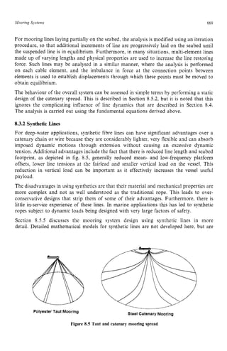 Mooring Systems zyxwvutsrq
669
For mooring lines laying partially on the seabed, the analysis is modified using an iteration
procedure, so that additional increments of line are progressively laid on the seabed until
the suspended line is in equilibrium. Furthermore, in many situations, multi-element lines
made up of varying lengths and physical properties are used to increase the line restoring
force. Such lines may be analysed in a similar manner, where the analysis is performed
on each cable element, and the imbalance in force at the connection points between
elements is used to establish displacements through which these points must be moved to
obtain equilibrium.
The behaviour of the overall system can be assessed in simple terms by performing a static
design of the catenary spread. This is described in Section 8.5.2, but it is noted that this
ignores the complicating influence of line dynamics that are described in Section 8.4.
The analysis is carried out using the fundamental equations derived above. zy
8.3.2 Synthetic Lines
For deep-water applications, synthetic fibre lines can have significant advantages over a
catenary chain or wire because they are considerably lighter, very flexible and can absorb
imposed dynamic motions through extension without causing an excessive dynamic
tension. Additional advantages include the fact that there is reduced line length and seabed
footprint, as depicted in fig. 8.5, generally reduced mean- and low-frequency platform
offsets, lower line tensions at the fairlead and smaller vertical load on the vessel. This
reduction in vertical load can be important as it effectively increases the vessel useful
payload.
The disadvantages in using synthetics are that their material and mechanical properties are
more complex and not as well understood as the traditional rope. This leads to over-
conservative designs that strip them of some of their advantages. Furthermore, there is
little in-service experience of these lines. In marine applications this has led to synthetic
ropes subject to dynamic loads being designed with very large factors of safety.
Section 8.5.5 discusses the mooring system design using synthetic lines in more
detail. Detailed mathematical models for synthetic lines are not developed here, but are z
.'..
.......,.___,
,
,
,
,,..(.....,.....
--..._._ zyxw
Steel Catenary Mooring
PolyesterTaut Mooring
Figure 8.5 Taut and catenary mooring spread
 